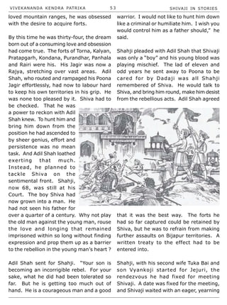 VIVEKANANDA KENDRA PATRIKA 5 3 SHIVAJI IN STORIES
loved mountain ranges, he was obsessed
with the desire to acquire forts.
By this time he was thirty-four, the dream
born out of a consuming love and obsession
had come true. The forts of Torna, Kalyan,
Pratapgarh, Kondana, Purandhar, Panhala
and Rairi were his. His Jagir was now a
Rajya, stretching over vast areas. Adil
Shah, who routed and rampaged his Poona
Jagir effortlessly, had now to labour hard
to keep his own territories in his grip. He
was none too pleased by it. Shiva had to
be checked. That he was
a power to reckon with Adil
Shah knew. To hunt him and
bring him down from the
position he had ascended to
by sheer genius, effort and
persistence was no mean
task. And Adil Shah loathed
exerting that much.
Instead, he planned to
tackle Shiva on the
sentimental front. Shahji,
now 68, was still at his
Court. The boy Shiva had
now grown into a man. He
had not seen his father for
over a quarter of a century. Why not play
the old man against the young man, rouse
the love and longing that remained
imprisoned within so long without finding
expression and prop them up as a barrier
to the rebellion in the young man’s heart ?
Adil Shah sent for Shahji. “Your son is
becoming an incorrigible rebel. For your
sake, what he did had been tolerated so
far. But he is getting too much out of
hand. He is a courageous man and a good
warrior. I would not like to hunt him down
like a criminal or humiliate him. I wish you
would control him as a father should,” he
said.
Shahji pleaded with Adil Shah that Shivaji
was only a “boy” and his young blood was
playing mischief. The lad of eleven and
odd years he sent away to Poona to be
cared for by Dadaji was all Shahji
remembered of Shiva. He would talk to
Shiva, and bring him round, make him desist
from the rebellious acts. Adil Shah agreed
that it was the best way. The forts he
had so far captured could be retained by
Shiva, but he was to refrain from making
further assaults on Bijapur territories. A
written treaty to the effect had to be
entered into.
Shahji, with his second wife Tuka Bai and
son Vyankoji started for Jejuri, the
rendezvous he had fixed for meeting
Shivaji. A date was fixed for the meeting,
and Shivaji waited with an eager, yearning
 