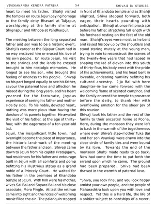 VIVEKANANDA KENDRA PATRIKA 5 4 SHIVAJI IN STORIES
heart to meet his father. Shahji visited
the temples en route Jejuri paying homage
to the family deity Bhavani at Tuljapur,
worshipping at the family shrine at
Shignapur and Vithoba at Pandharpur.
The meeting between the long separated
father and son was to be a historic event.
Shahji’s career at the Bijapur Court had in
no way enslaved him or erased his love of
his own people. En route Jejuri, his visit
to the shrines and the lands he crossed
brought to him nostalgic memories. He
longed to see his son, who brought this
feeling of oneness to his people. Shivaji
on his part longed equally to see his father,
savour the paternal love and affection he
missed during the long years, and his heart
yearned for the fortunate, joyous
experience of seeing his father and mother
side by side. To his noble, devoted heart,
nothing was more pious than having the
darshan of his parents together. He awaited
the visit of his father, at the age of thirty-
four, with the eagerness of a ten-year-old
lad.
Jejuri, the insignificant little town, had
overnight become the place of importance,
the historic land-mark of the meeting
between the father and son. Shivaji came
down to Jejuri from his capital Pratapgarh,
had residences for his father and entourage
built in Jejuri with all comforts and pomp
befitting his illustrious status as a grand
noble of a Princely Court. He waited for
his father in the premises of Khandoba
temple at Jejuri. With him were his mother,
wives Sai Bai and Soyara Bai and his close
associate, Moro Pingle. At last the retinue
came into sight and the notes of welcoming
music filled the air. The palanquin stopped
in front of Khandoba temple and as Shahji
alighted, Shiva stepped forward, both
eager, their hearts pounding with
anticipation. Shivaji at once fell prostrate
before his father, stretching full length with
his forehead resting on the feet of the old
man. Shahji’s eyes were moist as he bent
and raised his boy up by the shoulders and
stood staring mutely at the young man,
trying in vain to reconstruct the scenes of
the twenty-five years that had lapsed in
shaping the lad of eleven into this youth
of thirty-four, his body erect with the pride
of his achievements, and his head bent in
loveable, endearing humility befitting his
cultured ancestry. Jija Bai with here
daughter-in-law came forward with the
welcoming flame of scented camphor, and
the family entered the temple to prostrate
before the deity, to thank Her with
overflowing emotion for the sheer joy of
this reunion.
Shivaji took his father and the rest of the
family to their ancestral home at Poona.
Here, during the monsoon they were left
to bask in the warmth of the togetherness
where even Shiva’s step-mother Tuka Bai
and her son Vyankoji were drawn into the
close circle of family ties and were bound
by its love. Towards the end of the
monsoon Shahji made ready to go back.
Now had come the time to put forth the
errand upon which he came. The ground
had been prepared. Shiva had been
thawed in the warmth of paternal love.
“Shiva, you look fine, and you look happy
amidst your own people, and the people of
Maharashtra look upon you with love and
respect. Yet this is a hard life, the life of
a soldier subject to hardships of a never-
 