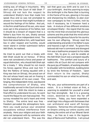 VIVEKANANDA KENDRA PATRIKA 5 5 SHIVAJI IN STORIES
ending war, of refuge in mountains. Why
don’t you join the Court of Adil Shah ?”
Shivaji did not lack the respect to
understand Shahji’s love that made him
speak thus and so was not prompted to
answer in a manner that might humiliate or
wound the feelings of his father. And yet,
in the firm small frame of his son, who never
even sat in the presence of his father, lest
it should be a breach of respect that is a
father’s due from his son, Shahji sensed
the obstinacy of an independent mind. The
form that stood before him, with head bent
low in utter respect and humility, would
never stand in similar submission before
Adil Shah, he realised.
He tried to point out that a treaty with
Adil Shah would be an honour. If Shiva
were not considered a force and power of
equal distinction, why should Adil Shah opt
for a treaty ? Why should he not march
his forces against Shiva and rout him ?
But the flattery of being equaled with a
King was lost on Shivaji, the proud son of
the soil whose heart was set on freeing it
for the habitation of his own creed. This
longing, this independent mind, was beyond
the comprehension of Shahji, who
traditionally served in the Court and was a
loyal subject. With the intent to make a
final effort to understand his son, he went
round the Rajya his son had acquired. The
survey revealed his son’s heart and mind
to Shahji. The entire land was free -
freedom pervaded the atmosphere here.
Here you could pursue your ancestral
occupations without interference from
anybody. Here your religion and your faith
were not tampered with by someone who
did not understand them. This was the
soil that gave you birth and to own it is
your birthright. And the yearning to enjoy
this birthright is the flame that is burning
in the frame of his son, glowing in his eyes
and sharpening his intellect, to plan ever
new campaigns to free it further, inch by
inch if necessary, be it however hard a
task. A mixture of two different emotions
enveloped Shahji - the regret that his was
not the mind that envisioned this glorious
scheme and the pride that the mind which
conceived this glorious future for his country
was his own offspring. Shivaji read the
understanding and pride in his father’s eyes
and heaved a sigh of relief. To ignore this
beloved old man’s command and disregard
him was a loathsome prospect to his noble
mind. Yet, to give in, and be enable at
the Adil Shah Court was a prospect equally
loathsome. The comfort and luxury of a
noble’s life at Court did not compare with
the pure joy of freedom, of working shoulder
to shoulder with his brethren, building brick
by brick the fortress of freedom. Upon
their return to the capital, Shahji
commended his son on what he achieved,
and said.
“My son, your achievements are part of a
vision. It is a limited vision at first, a
yearning to establish for yourself a small
but free stronghold. But it is a growing
vision, destined to reach the far off
horizons. Today, you have expanded a
small Jagir into a Rajya with fortresses that
can withstand and ward off foreign
invasions. Tomorrow this will expand into
an Empire uniting our entire country and
making the entire soil of our Bharat Varsh
free, - as free as it was in the bygone
days of Rama and Yudhisthira. I am proud
 