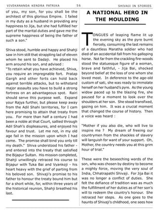 VIVEKANANDA KENDRA PATRIKA 5 6 SHIVAJI IN STORIES
of you, my son, for you shall be the
architect of this glorious Empire. I failed
in my duty as a husband in providing any
happiness to Jija, but she had fulfilled her
part of the marital duties and gave me the
supreme happiness of being the father of
such a son.”
Shiva stood, humble and happy and Shahji
saw in him still that strappling lad of eleven
whom he sent to Dadaji. He placed his
arm around his son, and advised :
“To retain what you have achieved, Shiva,
you require an impregnable fort. Pratap
Gargh and other forts can hold back
against terrible attacks, but to withstand
major assaults you have to build a strong
fortress on an advantageous spot. Rairi
should serve this purpose well. Expand
your Rajya further, but please keep away
from the Adil Shahi territories, for I cam
here promising to attain that treaty from
you. For more than half a century I had
been a noble at that Court, sallied through
Adil Shah’s displeasures, and enjoyed his
favour and trust. Let me not, in my old
age fail in the mission upon which I had
come. The promise shall bind you only till
my death.” Shiva understood his father -
and entered into the treaty that satisfied
the Bijapur Sultan. His mission completed,
Shahji unwillingly retraced his course to
Bijapur with Tuka Bai and Vyankoji - his
heart heavy with the grief of parting from
his beloved son. Shivaji’s promise to his
father to honour the treaty bound him but
for a short while, for, within three years of
the historical reunion, Shahji breathed his
last.
A NATIONAL HERO IN
THE MOULDING
T
ONGUES of leaping flame lit up
the evening sky as the pyre burnt
fiercely, consuming the last remains
of a dauntless Maratha soldier who had
died of an accidental fall from his galloping
horse. Not far from the crackling fire-woods
stood the statuesque figure of a woman,
brave and faithful, - Jija Bai, shocked
beyond belief at the loss of one whom she
loved most. In deference to the age-old
custom of sati, she was ready to immolate
herself on her husband’s pyre. As the young
widow paced up to the blazing fire, she
paused for a moment to look over the
shoulders at her son. She stood transfixed,
gazing on him. It was a crucial moment
that changed the course of history. Then
a voice was heard :
“Mother if you also die, who will live to
inspire me ? My dream of freeing our
countrymen from the shackles of slavery
will languish for want of your support. Oh,
Mother, the country needs you at this grim
hour of trial.”
These were the beseeching words of the
son, who was chosen by destiny to become
a mighty force, moving the very soul of
India, Chhatrapathi Shivaji. For Jija Bai it
was no longer a conflict of duties. She
felt the defiance of tradition was as much
the fulfillment of her duties as of her son’s
will to redeem the country’s honour. She
retraced her steps. As one goes to the
haunts of Shivaji’s childhood, one sees how
 