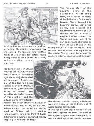 VIVEKANANDA KENDRA PATRIKA 5 7 SHIVAJI IN STORIES
far his mother was instrumental in moulding
his destiny. She was his companion in play
and learning. The heroes of yore with their
deeds of valour paraded before young
Shivaji’s eyes as he sat on her lap listening
to her narration, in rapt
attention.
Jija Bai’s training of Shivaji
included the inculcation of a
deep sense of revulsion
against every injustice meted
out to women. A sister-in-
law of Jija Bai had been
spirited away by the Moghuls
when she had gone for a bath
to the river Godavari. The
hatred born in Jija Bai because
of this cruel act and the
historic jauhar committed by
Padmini, the queen of Chitore, because of
Allaudin Khiliji’s lust for her, was too deep
to be eradicated. All this left an indelible
mark on Shivaji who, in similar
circumstances, when the Patil of Ranja
dishonoured a woman, punished him by
chopping off his hands and legs.
The famous story of the
daughter-in-law of the
Subhedar of Kalyan being
brought to him after the defeat
of the Subhedar is far too well-
known. Shivaji treated this
beautiful captive with great
dignity and respect and
returned her laden with gifts of
clothes to her husband.
Another incident relates how
Shivaji imprisoned one of his
own Sardars who attempted to
hurt the wife of one of the
enemy officers after his surrender. This
respect towards women was ingrained in
the mind of Shivaji mainly because of his
mother’s influence upon him, and the anger
that she succeeded in creating in his heart
was solely against the ill-treatment of
women under the Moghuls.
It was Jija Bai who urged her son to win
the battle against the 50,000 soldiers of
the Bijapur kingdom near Pratapgarh. It
was she who inspired him to enter the camp
 