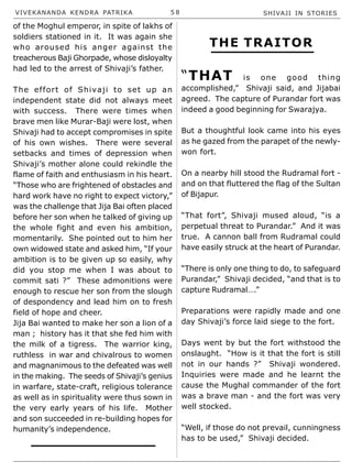 VIVEKANANDA KENDRA PATRIKA 5 8 SHIVAJI IN STORIES
of the Moghul emperor, in spite of lakhs of
soldiers stationed in it. It was again she
who aroused his anger against the
treacherous Baji Ghorpade, whose disloyalty
had led to the arrest of Shivaji’s father.
The effort of Shivaji to set up an
independent state did not always meet
with success. There were times when
brave men like Murar-Baji were lost, when
Shivaji had to accept compromises in spite
of his own wishes. There were several
setbacks and times of depression when
Shivaji’s mother alone could rekindle the
flame of faith and enthusiasm in his heart.
“Those who are frightened of obstacles and
hard work have no right to expect victory,”
was the challenge that Jija Bai often placed
before her son when he talked of giving up
the whole fight and even his ambition,
momentarily. She pointed out to him her
own widowed state and asked him, “If your
ambition is to be given up so easily, why
did you stop me when I was about to
commit sati ?” These admonitions were
enough to rescue her son from the slough
of despondency and lead him on to fresh
field of hope and cheer.
Jija Bai wanted to make her son a lion of a
man ; history has it that she fed him with
the milk of a tigress. The warrior king,
ruthless in war and chivalrous to women
and magnanimous to the defeated was well
in the making. The seeds of Shivaji’s genius
in warfare, state-craft, religious tolerance
as well as in spirituality were thus sown in
the very early years of his life. Mother
and son succeeded in re-building hopes for
humanity’s independence.
THE TRAITOR
“THAT is one good thing
accomplished,” Shivaji said, and Jijabai
agreed. The capture of Purandar fort was
indeed a good beginning for Swarajya.
But a thoughtful look came into his eyes
as he gazed from the parapet of the newly-
won fort.
On a nearby hill stood the Rudramal fort -
and on that fluttered the flag of the Sultan
of Bijapur.
“That fort”, Shivaji mused aloud, “is a
perpetual threat to Purandar.” And it was
true. A cannon ball from Rudramal could
have easily struck at the heart of Purandar.
“There is only one thing to do, to safeguard
Purandar,” Shivaji decided, “and that is to
capture Rudramal….”
Preparations were rapidly made and one
day Shivaji’s force laid siege to the fort.
Days went by but the fort withstood the
onslaught. “How is it that the fort is still
not in our hands ?” Shivaji wondered.
Inquiries were made and he learnt the
cause the Mughal commander of the fort
was a brave man - and the fort was very
well stocked.
“Well, if those do not prevail, cunningness
has to be used,” Shivaji decided.
 