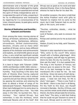 VIVEKANANDA KENDRA PATRIKA 5 SHIVAJI IN STORIES
administrator and a founder of the great
Maratha State which challenged the mighty
Moghul Empire and re-asserted and revived
the spirit of Hindu Independence and re-
invigorated the spirit of India, preparing it
for its re-efflorescence and renaissance
by regaining for it a consciousness of its
inner, inherent power, its past glory and its
future destiny.
Stories of Dedication and Humility :
Tukaram and Ramdas
From among the many moving stories of
Shivaji, of heroism, adventure, dedication,
humility, daring, fearlessness, defiance,
shrewdness, skilled statesmanship,
devotion, chivalry and so many other
qualities of Shivaji, and so many different
aspects of his character and achievements
and exploits, we shall briefly glance at just
a few, a very small but significant sample
from this invaluable and ever-growing and
ever-inspiring treasure. Here are some.
It is best to begin with Tukaram (1608-
1649) and Ramdas (1608-1681) stories –
stories of Shivaji’s spirit of dedication and
humility. Truly touching is the story that
tells of Shaista Khan having captured
Poona and forbidden entry into it without
a permit and yet how Shivaji risked his life
by passing the sentries and entering the
town to attend a Kirtan of songs of his
beloved poet Tukaram. Meanwhile Shaista
Khan had challenged him to come down to
the plains and fight like a man. ‘You hide
away in the hills,’ he taunted him, ‘like a
monkey.’ ‘Yes,’ replied Shivaji, ‘but
remember, it was the monkeys, which
destroyed Ravana and all his host!’ And
Shivaji was as good as his word and later
attacked Shaista Khan in the Rang Mahal,
whence he had to flee for his dear life.
On another occasion, the story is told that
the Ashta Pradhan went with gifts to
Tukaram to implore him to come to the
court, but it told Tukaram had no use for
gifts or the court, and wrote :
“Touches, umbrellas, steeds, - what be
these to me?
Lord of Pandari, why seek to ensnare me
thus?
Pomps and vanities are to me as dust and
ashes
Hasten, O Lord, to my help, saint Tukaram,
the bard.”
Tukaram is also reported to have written :
“Why come to thy court? Why weary
myself with a fruitless pilgrimage? Alms
are my support, cast-off rags my garment,
stone my bed, the sky my covering. Why
then ask thy help? It is but wasted time.
The King is the fountain of honour, but
honours give no peace to the soul. This
then is my last message to thee. The
mendicant’s life is best for me. Do now
one thing : Grow not weary of well-doing :
invite me not. Do this and my heart finds
peace. I need not visit thee, for life is
short.” And again : “There is one Truth in
the World : there is one Soul in all Being.
Pin thy Faith to this Soul, see thyself
mirrored in Ramdas. Do this, O Prince, and
thou and the whole world shalt be blessed
therein, thy fame will pervade the Universe,
saint Tuka.” The story is told that finding
that he could not get Tukaram to come to
the court, Shivaji went to visit him : the
 