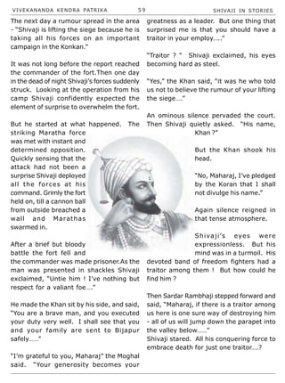 VIVEKANANDA KENDRA PATRIKA 5 9 SHIVAJI IN STORIES
The next day a rumour spread in the area
- “Shivaji is lifting the siege because he is
taking all his forces on an important
campaign in the Konkan.”
It was not long before the report reached
the commander of the fort.Then one day
in the dead of night Shivaji’s forces suddenly
struck. Looking at the operation from his
camp Shivaji confidently expected the
element of surprise to overwhelm the fort.
But he started at what happened. The
striking Maratha force
was met with instant and
determined opposition.
Quickly sensing that the
attack had not been a
surprise Shivaji deployed
all the forces at his
command. Grimly the fort
held on, till a cannon ball
from outside breached a
wall and Marathas
swarmed in.
After a brief but bloody
battle the fort fell and
the commander was made prisoner.As the
man was presented in shackles Shivaji
exclaimed, “Untie him ! I’ve nothing but
respect for a valiant foe….”
He made the Khan sit by his side, and said,
“You are a brave man, and you executed
your duty very well. I shall see that you
and your family are sent to Bijapur
safely……”
“I’m grateful to you, Maharaj” the Moghal
said. “Your generosity becomes your
greatness as a leader. But one thing that
surprised me is that you should have a
traitor in your employ…..”
“Traitor ? “ Shivaji exclaimed, his eyes
becoming hard as steel.
“Yes,” the Khan said, “it was he who told
us not to believe the rumour of your lifting
the siege….”
An ominous silence pervaded the court.
Then Shivaji quietly asked. “His name,
Khan ?”
But the Khan shook his
head.
“No, Maharaj, I’ve pledged
by the Koran that I shall
not divulge his name.”
Again silence reigned in
that tense atmosphere.
Shivaji’s eyes were
expressionless. But his
mind was in a turmoil. His
devoted band of freedom fighters had a
traitor among them ! But how could he
find him ?
Then Sardar Rambhaji stepped forward and
said, “Maharaj, if there is a traitor among
us here is one sure way of destroying him
- all of us will jump down the parapet into
the valley below……”
Shivaji stared. All his conquering force to
embrace death for just one traitor….?
 