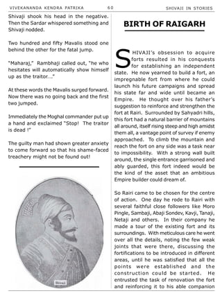 VIVEKANANDA KENDRA PATRIKA 6 0 SHIVAJI IN STORIES
Shivaji shook his head in the negative.
Then the Sardar whispered something and
Shivaji nodded.
Two hundred and fifty Mavalis stood one
behind the other for the fatal jump.
“Maharaj,” Rambhaji called out, “he who
hesitates will automatically show himself
up as the traitor….”
At these words the Mavalis surged forward.
Now there was no going back and the first
two jumped.
Immediately the Moghal commander put up
a hand and exclaimed “Stop! The traitor
is dead !”
The guilty man had shown greater anxiety
to come forward so that his shame-faced
treachery might not be found out!
BIRTH OF RAIGARH
S
HIVAJI’s obsession to acquire
forts resulted in his conquests
for establishing an independent
state. He now yearned to build a fort, an
impregnable fort from where he could
launch his future campaigns and spread
his state far and wide until became an
Empire. He thought over his father’s
suggestion to reinforce and strengthen the
fort at Rairi. Surrounded by Sahyadri hills,
this fort had a natural barrier of mountains
all around, itself rising steep and high amidst
them all, a vantage point of survey if enemy
approached. To climb the mountain and
reach the fort on any side was a task near
to impossibility. With a strong wall built
around, the single entrance garrisoned and
ably guarded, this fort indeed would be
the kind of the asset that an ambitious
Empire builder could dream of.
So Rairi came to be chosen for the centre
of action. One day he rode to Rairi with
several faithful close followers like Moro
Pingle, Sambaji, Abaji Sondev, Kavji, Tanaji,
Netaji and others. In their company he
made a tour of the existing fort and its
surroundings. With meticulous care he went
over all the details, noting the few weak
joints that were there, discussing the
fortifications to be introduced in different
areas, until he was satisfied that all the
points were established and the
construction could be started. He
entrusted the task of renovation the fort
and reinforcing it to his able companion
 