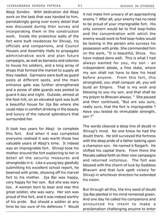 VIVEKANANDA KENDRA PATRIKA 6 1 SHIVAJI IN STORIES
Abaji Sondev. With dedication did Abaji
work on the task that was handed to him,
painstakingly going over every detail that
was discussed during their survey and
incorporating them in the construction
work. Inside the protective walls of the
fort were built residences for Shivaji, his
officials and companions, and Council
Houses and Assembly Halls to propagate
administrative work and plan future
campaigns, as well as barracks and colonies
to house his soldiers, and a long array of
shops that formed the market to supply all
they needed. Garrisons were built as guard
posts at different spots, and the main
entrance gate was further strengthened
and a posse of able guards was posted to
guard it day and night. Outside, almost at
the foot-hill, on an elevated spot was built
a beautiful house for Jija Bai where she
could relax in comfort drinking in the beauty
and luxury of the natural splendours that
surrounded her.
It took two years for Abaji to complete
this fort. And when it was completed
everyone realised it was worth those two
valuable years of Abaji’s time. It indeed
was an impregnable fort. Shivaji took his
mother around the fort explaining to her in
detail all the security measures and
strongholds in it. Like a young boy gleefully
submitting his excellent school report, he
beamed with pride, showing off his marvel
fort to his mother. Jija Bai was happy,
very happy for her son. But she was wary
too. A woman born to bear and rear this
great soldier, she was wary. Her son was
proud of this fort, and it was indeed worthy
of his pride. But should a soldier at any
time be too sure of his defences ? Would
it not make him unwary of an approaching
enemy ? After all, your enemy has no need
to be proud of your impregnable fort. His
only concern would be to find loop-holes
and the concentration with which the
enemy would work to find loop-holes would
be lacking in the person who surveys his
possession with pride. She commended him
on the work, “It is beautiful, Shiva. You
have indeed done well. This is what I had
always wanted for you, my son - an
independent abode, a free state, where
my son shall not have to bow his head
before anyone. From this fort, this
stronghold, you shall conquer all, you will
build an Empire. That is my wish and
blessing to you my son, and that shall be
my prayer to Bhavani always. “ She paused
and then continued, “But are you sure,
really sure, that the fort is impregnable ?
Have you tested its immutable strength,
son ?”
The words cleaved a deep line of doubt in
Shivaji’s mind. No one knew he had the
doubt there. He still surveyed the fortress
with the deep pride of a father looking upon
a champion son. He named it Raigarh. He
shifted his capital there. From there the
Mavalis sallied forth on their new campaigns
and returned victorious. The fort was
blessed with the charm of luck by Goddess
Bhavani and that luck spelt victory for
Shivaji in whichever direction he extended
his vision.
But through all this, the tiny seed of doubt
Jija Bai planted in his mind remained green.
And one day he called his companions and
announced his intent to make a
proclamation challenging anyone to enter
 