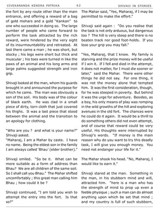 VIVEKANANDA KENDRA PATRIKA 6 2 SHIVAJI IN STORIES
the fort by any route other than the main
entrance, and offering a reward of a bag
of gold mohars and a gold “Kankan” to
one who succeeded in doing so. The large
number of people who came forward to
perform the task attracted by the rich
reward, were hindered by the very sight
of its insurmountability and retreated. At
last there came a man ; he was short, but
stocky ; his legs were short but thick and
muscular ; his toes were turned in like the
paws of an animal and his long arms and
large palms suggested strength and iron
grip.
Shivaji looked at the man, whom his guards
brought in and announced the purpose for
which he came. The man was obviously a
son of the soil. His body was of the colour
of black earth. He was clad in a small
piece of dirty, torn cloth that just covered
his thighs. It was a last piece that stood
between the animal and the transition to
an apology for clothing.
“Who are you ? and what is your name?”
Shivaji asked.
“Maharaj, I am a Mahar by caste. I have
no name. Being the eldest son in the family
I am always called ‘Bhau’ (elder brother).”
Shivaji smiled. “So be it. What can be
more suitable as a form of address than
Bhau? We are all children of the same soil.
So I shall call you Bhau.” The Mahar shifted
uncomfortably ; this great man calling him
Bhau ; how could it be ?
Shivaji continued, “I am told you wish to
attempt the entry into the fort. Is that
so?”
The Mahar said, “Yes, Maharaj, if I may be
permitted to make the effort.”
Shivaji said again : “Do you realise that
the task is not only arduous, but dangerous
too ? The hill is very steep and there is no
beaten track nor good foot-holds. If you
lose your grip you may fall.”
“Yes, Maharaj, that I know. My family is
starving and the prize money will be useful
if I win it. If I fell and died in the attempt,
it does not matter, for I must die sooner or
later,” said the Mahar. There were other
things he did not say. For one thing, it
was not the money alone that tempted
him. It was the first consideration, though,
for he was steeped in poverty. But behind
it was the urge for adventure. Besides, as
a boy, his only means of play was romping
in the wild growths of the hill and exploring
avenues in the old fort. The chances were
he could do it again. It would be a thrill to
do something others did not even attempt,
and of course that reward could be very
useful. His thoughts were interrupted by
Shivaji’s words. “If money is the main
reason why do you want to try this deadly
task, I will give you enough money. You
need not endanger your life for it.”
The Mahar shook his head. “No, Maharaj, I
would like to earn it.”
Shivaji stared at the man. Something in
the man, in his stubborn mind and will,
attracted him. “here is a man who has
the strength of mind to prop up even a
feeble physique ; such a man can do almost
anything upon which be set that mind ;
and my country is full of such stubborn,
 