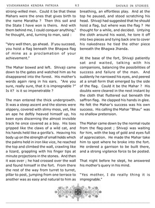 VIVEKANANDA KENDRA PATRIKA 6 3 SHIVAJI IN STORIES
strong-willed men. Could it be that these
Mahars were the ones that gives birth to
the name Maratha ? Then this soil and
the State I have won is theirs. And with
them behind me, I could conquer anything,”
he thought, and, turning to man, said :
“Very well then, go ahead. If you succeed,
you hoist a flag beneath the Bhagwa flag
of mine as a proclamation of your
achievement.”
The Mahar bowed and left. Shivaji came
down to the gates and watched him as he
disappeared into the forest. His mother’s
words again rang in his ears. “Are you
sure, really sure, that it is impregnable ?”
Is it? is it so impenetrable ?
The man entered the thick undergrowth.
It was a steep ascent and the stones were
slippery, covered with slimy moss, yet, like
an ape he deftly heaved himself up, his
keen eyes discerning the almost invisible
track he once covered as a boy. His toes
gripped like the claws of a wild cat, and
his hands held like a gorilla’s. Heaving his
body up on the strength of small holds which
the palms held in iron like vice, he reached
the top and climbed the wall, crawling like
a lizard, grappling with his finger tips at
minute projections in the stones. And then
it was over ; he had crossed over the wall
and found himself in the fort. From there
the rest of the way from turret to turret,
pillar to post, jumping from one terrace to
another was as easy and natural to him as
breathing, an effortless play. And at the
top he paused, and stood scratching his
head. Shivaji had suggested that he should
hoist a flag, but where was the flag ? He
thought for a while, and decided. Untying
the cloth around his waist, he tore it off
into two pieces and tying back one to cover
his nakedness he tied the other piece
beneath the Bhagwa Jhanda.
At the base of the fort, Shivaji patiently
sat and waited, talking with his
companions, balancing the possibilities of
success and failure of the man. And
suddenly he narrowed his eyes, and peered
at a small form that emerged by the side
of the flag. Could it be the Mahar ? His
doubts were cleared in the next instant by
the cloth that fluttered out beneath the
saffron flag. He clapped his hands in glee.
He felt the Mahar’s success was his own
success. His calling the Mahar “Bhau” was
no shallow pretension.
The Mahar came down by the normal route
from the flag-post ; Shivaji was waiting
for him, with the bag of gold and eyes full
of appreciation. He made the Mahar take
him to spot where he broke into the fort.
He ordered a garrison to be built there,
and a strong vigilance force to be posted.
That night before he slept, he answered
his mother’s query in his mind.
“Yes mother, I do really thing it is
impregnable.”
 