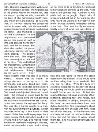 VIVEKANANDA KENDRA PATRIKA 65 SHIVAJI IN STORIES
help. Hirakani stayed with her, with some
of the neighbours to help. The helplessness
of the young mother so moved her, that
she stayed right by her side, unmindful of
the time till she delivered a healthy boy,
very much alive and kicking. It was only
then, as she was helping the exhausted
mother to some milk, that she realised it
was getting dark and someone was lighting
the lamp. She mumbled a
hurried explanation to the
neighbours who protested
against her going at such a
time and pressed her to stay
back, and left in a haste. But
when she reached the gates,
to her utter dismay, she found
them closed. The guards
knew her well. She begged
them to open just a crack and
let her pass. They understood
her predicament, sympathised
with her, but had to express
their helplessness. Shivaj’s
orders were strict. They
meant exactly what was said in so many
words. There was no room for
interpretations or exceptions to his
commands, and none dared defy them.
They advised her to go back to the soldier’s
house and stay with his wife for the night.
Distressed and dejected, Hirakani turned
back. But instead of going back to the
village, she walked along the wall, prowling
like an animal whose instincts are roused.
In her ears droned the crying of her baby.
She was like a tigress caught in a trap,
with her cubs whimpering outside. All her
instincts woke up – the force of that
uncontrollable love and longing to get back
to her hungry child egging her mind on to
try and find a way out. She moved hither
and thither restlessly, weeping in distress,
and at last stopped at a spot, and, making
up her mind to do or die, tied her milk pot
to her waist and climbed up the wall, went
over it and jumped out. Outside, it was
pitch dark in the jungle. Night calls of
predators did not fall on her ears, for she
only heard the wailing of her baby in her
mind. Snakes slithering in her path did not
scare her. She was hardly conscious,
hardly aware of what she was doing or
how she was going to make the steep
descent on the hill side. A slip would have
sent her rolling down to certain death. But
she did not slip. With the tenacity
strangely sustained by despair she clung
to anything she could catch and lowered
herself further and further. At last she
reached the foot-hills and unmindful of her
blistered, bleeding feet and hands, ran
home absorbed in delight, and picked up
the baby. Her mother-in-law’s invectives
did not bother her. She was worrying about
the baby and now she was with him. That
was all that mattered. As for the invectives
and insinuations of the mother-in-law, she
knew she did not have to worry about
them, too. She was aware of her husband’s
trust in her.
 