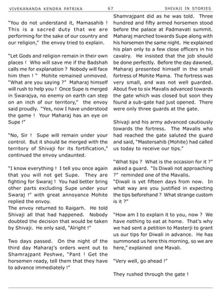 VIVEKANANDA KENDRA PATRIKA 67 SHIVAJI IN STORIES
“You do not understand it, Mamasahib !
This is a sacred duty that we are
performing for the sake of our country and
our religion,” the envoy tried to explain.
“Let Gods and religion remain in their own
places ! Who will save me if the Badshah
calls me for explanation ? Nobody will face
him then ! “ Mohite remained unmoved.
“What are you saying ?” Maharaj himself
will rush to help you ! Once Supe is merged
in Swarajya, no enemy on earth can step
on an inch of our territory,” the envoy
said proudly. “Yes, now I have understood
the game ! Your Maharaj has an eye on
Supe !”
“No, Sir ! Supe will remain under your
control. But it should be merged with the
territory of Shivaji for its fortification,”
continued the envoy undaunted.
“I know everything ! I tell you once again
that you will not get Supe. They are
fighting for Swaraj ! You had better bring
other parts excluding Supe under your
Swaraj !” with great annoyance Mohite
replied the envoy.
The envoy returned to Raigarh. He told
Shivaji all that had happened. Nobody
doubted the decision that would be taken
by Shivaji. He only said, “Alright !”
Two days passed. On the night of the
third day Maharaj’s orders went out to
Shamrajpant Peshwe, “Pant ! Get the
horsemen ready, tell them that they have
to advance immediately !”
Shamrajpant did as he was told. Three
hundred and fifty armed horsemen stood
before the palace at Padmavati summit.
Maharaj marched towards Supe along with
his horsemen the same night. He explained
his plan only to a few close officers in his
cavalry. He insisted that the job should
be done perfectly. Before the day dawned,
Maharaj presented himself in the small
fortress of Mohite Mama. The fortress was
very small, and was not well guarded.
About five to six Mavalis advanced towards
the gate which was closed but soon they
found a sub-gate had just opened. There
were only three guards at the gate.
Shivaji and his army advanced cautiously
towards the fortress. The Mavalis who
had reached the gate saluted the guard
and said, “Mastersahib (Mohite) had called
us today to receive our tips.”
“What tips ? What is the occasion for it ?”
asked a guard. “Is Diwali not approaching
?” reminded one of the Mavalis.
“Diwali is yet fifteen days from now. In
what way are you justified in expecting
the tips beforehand ? What strange custom
is it ?”
“How am I to explain it to you, now ? We
have nothing to eat at home. That’s why
we had sent a petition to Masterji to grant
us our tips for Diwali in advance. He has
summoned us here this morning, so we are
here,” explained one Mavali.
“Very well, go ahead !”
They rushed through the gate !
 