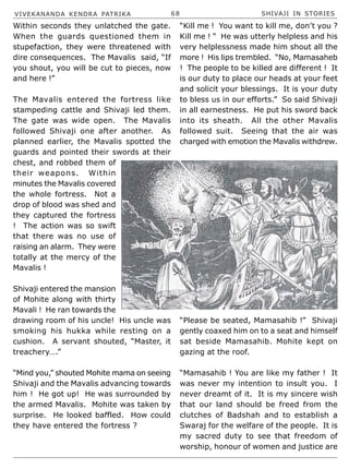 VIVEKANANDA KENDRA PATRIKA 68 SHIVAJI IN STORIES
Within seconds they unlatched the gate.
When the guards questioned them in
stupefaction, they were threatened with
dire consequences. The Mavalis said, “If
you shout, you will be cut to pieces, now
and here !”
The Mavalis entered the fortress like
stampeding cattle and Shivaji led them.
The gate was wide open. The Mavalis
followed Shivaji one after another. As
planned earlier, the Mavalis spotted the
guards and pointed their swords at their
chest, and robbed them of
their weapons. Within
minutes the Mavalis covered
the whole fortress. Not a
drop of blood was shed and
they captured the fortress
! The action was so swift
that there was no use of
raising an alarm. They were
totally at the mercy of the
Mavalis !
Shivaji entered the mansion
of Mohite along with thirty
Mavali ! He ran towards the
drawing room of his uncle! His uncle was
smoking his hukka while resting on a
cushion. A servant shouted, “Master, it
treachery….”
“Mind you,” shouted Mohite mama on seeing
Shivaji and the Mavalis advancing towards
him ! He got up! He was surrounded by
the armed Mavalis. Mohite was taken by
surprise. He looked baffled. How could
they have entered the fortress ?
“Kill me ! You want to kill me, don’t you ?
Kill me ! “ He was utterly helpless and his
very helplessness made him shout all the
more ! His lips trembled. “No, Mamasaheb
! The people to be killed are different ! It
is our duty to place our heads at your feet
and solicit your blessings. It is your duty
to bless us in our efforts.” So said Shivaji
in all earnestness. He put his sword back
into its sheath. All the other Mavalis
followed suit. Seeing that the air was
charged with emotion the Mavalis withdrew.
“Please be seated, Mamasahib !” Shivaji
gently coaxed him on to a seat and himself
sat beside Mamasahib. Mohite kept on
gazing at the roof.
“Mamasahib ! You are like my father ! It
was never my intention to insult you. I
never dreamt of it. It is my sincere wish
that our land should be freed from the
clutches of Badshah and to establish a
Swaraj for the welfare of the people. It is
my sacred duty to see that freedom of
worship, honour of women and justice are
 