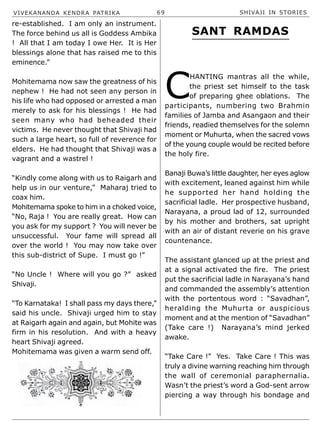 VIVEKANANDA KENDRA PATRIKA 69 SHIVAJI IN STORIES
re-established. I am only an instrument.
The force behind us all is Goddess Ambika
! All that I am today I owe Her. It is Her
blessings alone that has raised me to this
eminence.”
Mohitemama now saw the greatness of his
nephew ! He had not seen any person in
his life who had opposed or arrested a man
merely to ask for his blessings ! He had
seen many who had beheaded their
victims. He never thought that Shivaji had
such a large heart, so full of reverence for
elders. He had thought that Shivaji was a
vagrant and a wastrel !
“Kindly come along with us to Raigarh and
help us in our venture,” Maharaj tried to
coax him.
Mohitemama spoke to him in a choked voice,
“No, Raja ! You are really great. How can
you ask for my support ? You will never be
unsuccessful. Your fame will spread all
over the world ! You may now take over
this sub-district of Supe. I must go !”
“No Uncle ! Where will you go ?” asked
Shivaji.
“To Karnataka! I shall pass my days there,”
said his uncle. Shivaji urged him to stay
at Raigarh again and again, but Mohite was
firm in his resolution. And with a heavy
heart Shivaji agreed.
Mohitemama was given a warm send off.
C
HANTING mantras all the while,
the priest set himself to the task
of preparing ghee oblations. The
participants, numbering two Brahmin
families of Jamba and Asangaon and their
friends, readied themselves for the solemn
moment or Muhurta, when the sacred vows
of the young couple would be recited before
the holy fire.
Banaji Buwa’s little daughter, her eyes aglow
with excitement, leaned against him while
he supported her hand holding the
sacrificial ladle. Her prospective husband,
Narayana, a proud lad of 12, surrounded
by his mother and brothers, sat upright
with an air of distant reverie on his grave
countenance.
The assistant glanced up at the priest and
at a signal activated the fire. The priest
put the sacrificial ladle in Narayana’s hand
and commanded the assembly’s attention
with the portentous word : “Savadhan”,
heralding the Muhurta or auspicious
moment and at the mention of “Savadhan”
(Take care !) Narayana’s mind jerked
awake.
“Take Care !” Yes. Take Care ! This was
truly a divine warning reaching him through
the wall of ceremonial paraphernalia.
Wasn’t the priest’s word a God-sent arrow
piercing a way through his bondage and
SANT RAMDAS
 