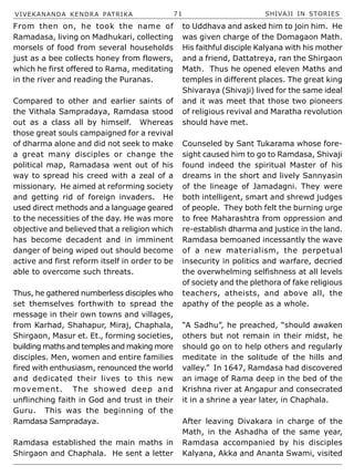 VIVEKANANDA KENDRA PATRIKA 71 SHIVAJI IN STORIES
From then on, he took the name of
Ramadasa, living on Madhukari, collecting
morsels of food from several households
just as a bee collects honey from flowers,
which he first offered to Rama, meditating
in the river and reading the Puranas.
Compared to other and earlier saints of
the Vithala Sampradaya, Ramdasa stood
out as a class all by himself. Whereas
those great souls campaigned for a revival
of dharma alone and did not seek to make
a great many disciples or change the
political map, Ramadasa went out of his
way to spread his creed with a zeal of a
missionary. He aimed at reforming society
and getting rid of foreign invaders. He
used direct methods and a language geared
to the necessities of the day. He was more
objective and believed that a religion which
has become decadent and in imminent
danger of being wiped out should become
active and first reform itself in order to be
able to overcome such threats.
Thus, he gathered numberless disciples who
set themselves forthwith to spread the
message in their own towns and villages,
from Karhad, Shahapur, Miraj, Chaphala,
Shirgaon, Masur et. Et., forming societies,
building maths and temples and making more
disciples. Men, women and entire families
fired with enthusiasm, renounced the world
and dedicated their lives to this new
movement. The showed deep and
unflinching faith in God and trust in their
Guru. This was the beginning of the
Ramdasa Sampradaya.
Ramdasa established the main maths in
Shirgaon and Chaphala. He sent a letter
to Uddhava and asked him to join him. He
was given charge of the Domagaon Math.
His faithful disciple Kalyana with his mother
and a friend, Dattatreya, ran the Shirgaon
Math. Thus he opened eleven Maths and
temples in different places. The great king
Shivaraya (Shivaji) lived for the same ideal
and it was meet that those two pioneers
of religious revival and Maratha revolution
should have met.
Counseled by Sant Tukarama whose fore-
sight caused him to go to Ramdasa, Shivaji
found indeed the spiritual Master of his
dreams in the short and lively Sannyasin
of the lineage of Jamadagni. They were
both intelligent, smart and shrewd judges
of people. They both felt the burning urge
to free Maharashtra from oppression and
re-establish dharma and justice in the land.
Ramdasa bemoaned incessantly the wave
of a new materialism, the perpetual
insecurity in politics and warfare, decried
the overwhelming selfishness at all levels
of society and the plethora of fake religious
teachers, atheists, and above all, the
apathy of the people as a whole.
“A Sadhu”, he preached, “should awaken
others but not remain in their midst, he
should go on to help others and regularly
meditate in the solitude of the hills and
valley.” In 1647, Ramdasa had discovered
an image of Rama deep in the bed of the
Krishna river at Angapur and consecrated
it in a shrine a year later, in Chaphala.
After leaving Divakara in charge of the
Math, in the Ashadha of the same year,
Ramdasa accompanied by his disciples
Kalyana, Akka and Ananta Swami, visited
 