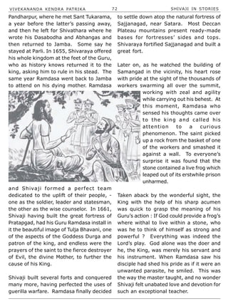 VIVEKANANDA KENDRA PATRIKA 72 SHIVAJI IN STORIES
Pandharpur, where he met Sant Tukarama,
a year before the latter’s passing away,
and then he left for Shivathara where he
wrote his Dasabodha and Abhangas and
then returned to Jamba. Some say he
stayed at Parli. In 1655, Shivaraya offered
his whole kingdom at the feet of the Guru,
who as history knows returned it to the
king, asking him to rule in his stead. The
same year Ramdasa went back to Jamba
to attend on his dying mother. Ramdasa
and Shivaji formed a perfect team
dedicated to the uplift of their people, -
one as the soldier, leader and statesman,
the other as the wise counselor. In 1661,
Shivaji having built the great fortress of
Pratapgad, had his Guru Ramdasa install in
it the beautiful image of Tulja Bhavani, one
of the aspects of the Goddess Durga and
patron of the king, and endless were the
prayers of the saint to the fierce destroyer
of Evil, the divine Mother, to further the
cause of his King.
Shivaji built several forts and conquered
many more, having perfected the uses of
guerilla warfare. Ramdasa finally decided
to settle down atop the natural fortress of
Sajjanagad, near Satara. Most Deccan
Plateau mountains present ready-made
bases for fortresses’ sides and tops.
Shivaraya fortified Sajjanagad and built a
great fort.
Later on, as he watched the building of
Samangad in the vicinity, his heart rose
with pride at the sight of the thousands of
workers swarming all over the summit,
working with zeal and agility
while carrying out his behest. At
this moment, Ramdasa who
sensed his thoughts came over
to the king and called his
attention to a curious
phenomenon. The saint picked
up a rock from the basket of one
of the workers and smashed it
against a wall. To everyone’s
surprise it was found that the
stone contained a live frog which
leaped out of its erstwhile prison
unharmed.
Taken aback by the wonderful sight, the
King with the help of his sharp acumen
was quick to grasp the meaning of his
Guru’s action : If God could provide a frog’s
where withal to live within a stone, who
was he to think of himself as strong and
powerful ? Everything was indeed the
Lord’s play. God alone was the doer and
he, the King, was merely his servant and
his instrument. When Ramdasa saw his
disciple had shed his pride as if it were an
unwanted parasite, he smiled. This was
the way the master taught, and no wonder
Shivaji felt unabated love and devotion for
such an exceptional teacher.
 