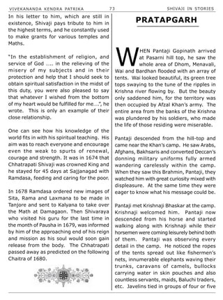 VIVEKANANDA KENDRA PATRIKA 73 SHIVAJI IN STORIES
In his letter to him, which are still in
existence, Shivaji pays tribute to him in
the highest terms, and he constantly used
to make grants for various temples and
Maths.
“In the establishment of religion, and
service of God ….. in the relieving of the
misery of my subjects and in their
protection and help that I should seek to
obtain spiritual satisfaction in the midst of
this duty, you were also pleased to say
that whatever I wished from the bottom
of my heart would be fulfilled for me….”, he
wrote. This is only an example of their
close relationship.
One can see how his knowledge of the
world fits in with his spiritual teaching. His
aim was to reach everyone and encourage
even the weak to spurts of renewal,
courage and strength. It was in 1674 that
Chhatrapati Shivaji was crowned King and
he stayed for 45 days at Sajjanagad with
Ramdasa, feeding and caring for the poor.
In 1678 Ramdasa ordered new images of
Sita, Rama and Laxmana to be made in
Tanjore and sent to Kalyana to take over
the Math at Damagaon. Then Shivaraya
who visited his guru for the last time in
the month of Pausha in 1679, was informed
by him of the approaching end of his reign
and mission as his soul would soon gain
release from the body. The Chhatrapati
passed away as predicted on the following
Chaitra of 1680.
W
HEN Pantaji Gopinath arrived
at Pasarni hill top, he saw the
whole area of Dhom, Menavali,
Wai and Bardhan flooded with an array of
tents. Wai looked beautiful, its green tree
tops swaying to the tune of the ripples in
Krishna river flowing by. But the beauty
only saddened him, for the territory was
then occupied by Afzal Khan’s army. The
entire area from the banks of the Krishna
was plundered by his soldiers, who made
the life of those residing were miserable.
Pantaji descended from the hill-top and
came near the Khan’s camp. He saw Arabs,
Afghans, Bakhsaris and converted Deccan’s
donning military uniforms fully armed
wandering carelessly within the camp.
When they saw this Brahmin, Pantaji, they
watched him with great curiosity mixed with
displeasure. At the same time they were
eager to know what his message could be.
Pantaji met Krishnaji Bhaskar at the camp.
Krishnaji welcomed him. Pantaji now
descended from his horse and started
walking along with Krishnaji while their
horsemen were coming leisurely behind both
of them. Pantaji was observing every
detail in the camp. He noticed the ropes
of the tents spread out like fishermen’s
nets, innumerable elephants waving their
trunks, caravans of camels, bullocks
carrying water in skin pouches and also
countless servants, maids, Baluchi traders,
etc. Javelins tied in groups of four or five
PRATAPGARH
 