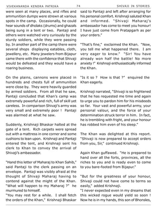 VIVEKANANDA KENDRA PATRIKA 74 SHIVAJI IN STORIES
were seen at many places, and rifles and
ammunition dumps were strewn at various
spots in the camp. Occasionally, he could
hear sounds of dholaks (drums) and ghazals
being sung in a tent or two. Pantaji and
others were watched very curiously by the
sturdy soldiers, while they were passing
by. In another part of the camp there were
several shops displaying eatables, cloth,
jewellery, etc. Many jewelers from Bijapur
came there with the confidence that Shivaji
would be defeated and they would have a
roaring business.
On the plains, cannons were placed in
hundreds and chests full of ammunition
were close by. They were heavily guarded
by armed soldiers. From all that he saw,
Pantaji concluded that Khan’s camp was
extremely powerful and rich, full of skill yet
careless. In comparison Shivaji’s army was
very small and extremely poor ! Pantaji
was alarmed at what he saw.
Suddenly, Krishnaji Bhaskar halted at the
gate of a tent. Rich carpets were spread
out with a mattress in one corner and some
cushions to lean upon. Krishnaji and Pantaji
entered the tent, and Krishnaji sent his
clerk to Khan to convey the arrival of
Shivaji’s ambassador.
“Hand this letter of Maharaj to Khan Sahib,”
said Pantaji to the clerk passing on an
envelope. Pantaji was visibly afraid at the
thought of Shivaji Maharaj having to
contend against the might of the Khan.
“What will happen to my Maharaj ?” he
murmured to himself.
“You may rest for a while. I shall fetch
the orders of the Khan,” Krishnaji Bhaskar
said to Pantaji and left after arranging for
his personal comfort. Krishnaji saluted Khan
and informed. “Shivaji Maharaj’s
ambassador has come to meet you honour!
I have just come from Pratapgarh as per
your orders.”
“That’s fine,” exclaimed the Khan. “Now,
you tell me what happened there. I am
very eager to know.” “Sir! You have
already won half the battle! No more
anxiety !” Krishnaji enthusiastically informed
the Khan.
“Is it so ? How is that ?” enquired the
Khan eagerly.
Krishnaji narrated, “Shivaji is so frightened
that he has requested me time and again
to urge you to pardon him for his misdeeds
so far. Your vast and powerful army, your
personal valour, and the force of your
determination struck terror in him. In fact,
he is trembling with fright, and your honour
has robbed him even of his sleep.”
The Khan was delighted at this report.
“Shivaji is now prepared to accept orders
from you, Sir,” continued Krishnaji.
Again Khan guffawed. “He is prepared to
hand over all the forts, provinces, all the
riches to you and is ready even to come
to you bare-footed from Bijapur.”
“But for the greatness of your honour,
Shivaji could not have come to terms so
easily,” added Krishnaji.
“I never expected even in my dreams that
this wicked rogue would yield so soon !
Now he is in my hands, this son of Bhonsles,
 