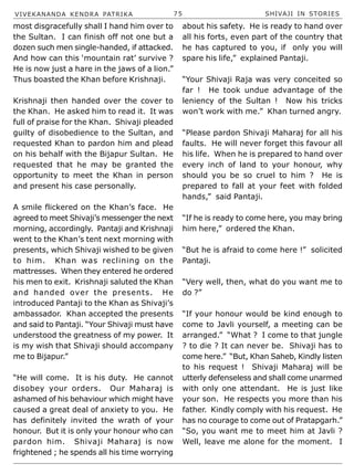 VIVEKANANDA KENDRA PATRIKA 75 SHIVAJI IN STORIES
most disgracefully shall I hand him over to
the Sultan. I can finish off not one but a
dozen such men single-handed, if attacked.
And how can this ‘mountain rat’ survive ?
He is now just a hare in the jaws of a lion.”
Thus boasted the Khan before Krishnaji.
Krishnaji then handed over the cover to
the Khan. He asked him to read it. It was
full of praise for the Khan. Shivaji pleaded
guilty of disobedience to the Sultan, and
requested Khan to pardon him and plead
on his behalf with the Bijapur Sultan. He
requested that he may be granted the
opportunity to meet the Khan in person
and present his case personally.
A smile flickered on the Khan’s face. He
agreed to meet Shivaji’s messenger the next
morning, accordingly. Pantaji and Krishnaji
went to the Khan’s tent next morning with
presents, which Shivaji wished to be given
to him. Khan was reclining on the
mattresses. When they entered he ordered
his men to exit. Krishnaji saluted the Khan
and handed over the presents. He
introduced Pantaji to the Khan as Shivaji’s
ambassador. Khan accepted the presents
and said to Pantaji. “Your Shivaji must have
understood the greatness of my power. It
is my wish that Shivaji should accompany
me to Bijapur.”
“He will come. It is his duty. He cannot
disobey your orders. Our Maharaj is
ashamed of his behaviour which might have
caused a great deal of anxiety to you. He
has definitely invited the wrath of your
honour. But it is only your honour who can
pardon him. Shivaji Maharaj is now
frightened ; he spends all his time worrying
about his safety. He is ready to hand over
all his forts, even part of the country that
he has captured to you, if only you will
spare his life,” explained Pantaji.
“Your Shivaji Raja was very conceited so
far ! He took undue advantage of the
leniency of the Sultan ! Now his tricks
won’t work with me.” Khan turned angry.
“Please pardon Shivaji Maharaj for all his
faults. He will never forget this favour all
his life. When he is prepared to hand over
every inch of land to your honour, why
should you be so cruel to him ? He is
prepared to fall at your feet with folded
hands,” said Pantaji.
“If he is ready to come here, you may bring
him here,” ordered the Khan.
“But he is afraid to come here !” solicited
Pantaji.
“Very well, then, what do you want me to
do ?”
“If your honour would be kind enough to
come to Javli yourself, a meeting can be
arranged.” “What ? I come to that jungle
? to die ? It can never be. Shivaji has to
come here.” “But, Khan Saheb, Kindly listen
to his request ! Shivaji Maharaj will be
utterly defenseless and shall come unarmed
with only one attendant. He is just like
your son. He respects you more than his
father. Kindly comply with his request. He
has no courage to come out of Pratapgarh.”
“So, you want me to meet him at Javli ?
Well, leave me alone for the moment. I
 
