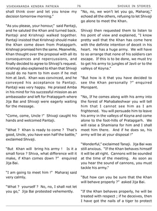 VIVEKANANDA KENDRA PATRIKA 76 SHIVAJI IN STORIES
shall think over and let you know my
decision tomorrow morning.”
“As you please, your honour,” said Pantaji,
and he saluted the Khan and turned back.
Pantaji and Krishnaji walked together.
Pantaji insisted that Krishnaji should make
the Khan come down from Pratapgarh.
Krishnaji promised him the same. Meanwhile,
Khan thought over the proposal with all its
consequences and repercussions, and
finally decided to agree to Shivaji’s request.
Krishnaji also explained to Khan that Shivaji
could do no harm to him even if he met
him at Javli. Khan was convinced, and he
conveyed his acceptance to Pantaji.
Pantaji was very happy. He praised Amba
in his mind for his successful mission as an
ambassador and left for Pratapgarh where
Jija Bai and Shivaji were eagerly waiting
for the message.
“Come, come, Uncle !” Shivaji caught his
hands and welcomed Pantaji.
“What ? Khan is ready to come ? That’s
good, Uncle, you have won half the battle,”
exclaimed Shivaji.
“But Khan will bring his army ! Is it a
small force ? Shiva, what difference will it
make, if Khan comes down ?” enquired
Jija Bai.
“I am going to meet him !” Maharaj said
very calmly.
“What ? yourself ? No, no, I shall not let
you go,” Jija Bai protested vehemently.
“No, no, we won’t let you go, Maharaj,”
echoed all the others, refusing to let Shivaji
go alone to meet the Khan.
Shivaji then requested them to listen to
his point of view and explained, “I know
pretty well that the Khan has come here
with the definite intention of deceit in his
heart. He has a huge army. We will have
to so arrange that none of his soldiers can
escape. If this is to be done, we must try
to get his army to jungles of Javli or to the
valleys of Koyna.”
“But how is it that you have decided to
see the Khan personally ?” enquired
Moropant.
“No, If he comes along with his army into
the forest of Mahabaleshwar you will tell
him that I cannot see him as I am
frightened. You will persuade him to leave
his army in the valleys of Koyna and come
alone to the foot-hills of Pratapgarh. We
will raise a Shamiana for him and I shall
meet him there. And if he does so, his
army will be at your disposal !”
“Wonderful,” exclaimed Tanaji. Jija Bai was
still anxious. “If the Khan behaves himself
it will be all right. Cannons will be sounded
at the time of the meeting. As soon as
you hear the sound of cannons, you must
tackle his army.”
“But how can you be sure that the Khan
will behave properly ?” asked Jija Bai.
“If the Khan behaves properly, he will be
treated with respect ; if he deceives, then
I have got the nails of a tiger to protect
 
