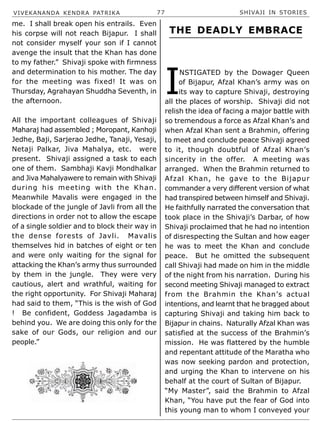 VIVEKANANDA KENDRA PATRIKA 77 SHIVAJI IN STORIES
me. I shall break open his entrails. Even
his corpse will not reach Bijapur. I shall
not consider myself your son if I cannot
avenge the insult that the Khan has done
to my father.” Shivaji spoke with firmness
and determination to his mother. The day
for the meeting was fixed! It was on
Thursday, Agrahayan Shuddha Seventh, in
the afternoon.
All the important colleagues of Shivaji
Maharaj had assembled ; Moropant, Kanhoji
Jedhe, Baji, Sarjerao Jedhe, Tanaji, Yesaji,
Netaji Palkar, Jiva Mahalya, etc. were
present. Shivaji assigned a task to each
one of them. Sambhaji Kavji Mondhalkar
and Jiva Mahalyawere to remain with Shivaji
during his meeting with the Khan.
Meanwhile Mavalis were engaged in the
blockade of the jungle of Javli from all the
directions in order not to allow the escape
of a single soldier and to block their way in
the dense forests of Javli. Mavalis
themselves hid in batches of eight or ten
and were only waiting for the signal for
attacking the Khan’s army thus surrounded
by them in the jungle. They were very
cautious, alert and wrathful, waiting for
the right opportunity. For Shivaji Maharaj
had said to them, “This is the wish of God
! Be confident, Goddess Jagadamba is
behind you. We are doing this only for the
sake of our Gods, our religion and our
people.”
I
NSTIGATED by the Dowager Queen
of Bijapur, Afzal Khan’s army was on
its way to capture Shivaji, destroying
all the places of worship. Shivaji did not
relish the idea of facing a major battle with
so tremendous a force as Afzal Khan’s and
when Afzal Khan sent a Brahmin, offering
to meet and conclude peace Shivaji agreed
to it, though doubtful of Afzal Khan’s
sincerity in the offer. A meeting was
arranged. When the Brahmin returned to
Afzal Khan, he gave to the Bijapur
commander a very different version of what
had transpired between himself and Shivaji.
He faithfully narrated the conversation that
took place in the Shivaji’s Darbar, of how
Shivaji proclaimed that he had no intention
of disrespecting the Sultan and how eager
he was to meet the Khan and conclude
peace. But he omitted the subsequent
call Shivaji had made on him in the middle
of the night from his narration. During his
second meeting Shivaji managed to extract
from the Brahmin the Khan’s actual
intentions, and learnt that he bragged about
capturing Shivaji and taking him back to
Bijapur in chains. Naturally Afzal Khan was
satisfied at the success of the Brahmin’s
mission. He was flattered by the humble
and repentant attitude of the Maratha who
was now seeking pardon and protection,
and urging the Khan to intervene on his
behalf at the court of Sultan of Bijapur.
“My Master”, said the Brahmin to Afzal
Khan, “You have put the fear of God into
this young man to whom I conveyed your
THE DEADLY EMBRACE
 
