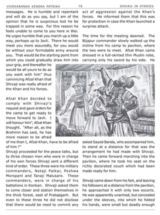 VIVEKANANDA KENDRA PATRIKA 78 SHIVAJI IN STORIES
messages. He is humble and repentant
and will do as you say, but I am of the
opinion that he is suspicious lest he be
trapped in some way. For this reason he
feels unable to come to you here in Wai.
He urges humble that you march up a little
way, perhaps up to Javli. There he would
meet you more assuredly, for you would
be without your formidable army around
you. That would be the starting point from
which you could gradually draw him into
your grip, and thereafter he
would be all yours to do as
you want with him” thus
convincing Afzal Khan that
Shivaji was really afraid of
the Khan and his forces.
Afzal Khan decided to
comply with Shivaji’s
request and gave orders for
the camp to get ready to
move forward to Javli. I
will honour him”, Afzal Khan
thought. “After all, as the
Brahmin has said, he has
more reason to be afraid
of me than I, Afzal Khan, have to be afraid
of him ?”
Shivaji proceeded for the peace talks, but
to three chosen men who were in charge
of his own forces Shivaji sent a different
kind of order. These three were his military
commanders, Netaji Palkar, Peshwa
Moropant and Tanaji Malusare. These
commanders, were in charge of his
battalions in Konkan. Shivaji asked them
to come closer and station themselves in
the thick forest, east of Pratapgarh. But
even to these three he did not disclose
that there would be need to commit any
act of aggression against the Khan’s
forces. He informed them that this was
for protection in case the Khan launched a
surprise attack.
The time for the meeting dawned. The
Bijapur commander slowly walked up the
incline from his camp to pavilion, where
the two were to meet. Afzal Khan came
dressed in a full-skirted thin Muslin robe,
carrying only his sword by his side. He
asked Sayed Banda, who accompanied him,
to stand at a distance for that was the
arrangement he had made with Shivaji.
Then he came forward marching into the
pavilion, where he took his seat on the
richly decorated couch which had been
made ready for him.
Shivaji came down from his fort, and leaving
his followers at a distance from the pavilion,
he approached it with only two escorts.
He was apparently unarmed, but concealed
under the sleeves, into which he folded
his hands, were small but deadly enough
 