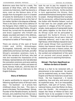 VIVEKANANDA KENDRA PATRIKA 7 SHIVAJI IN STORIES
Brahmins were then fed for a week, The
episode of Afzal Khan, with its different
versions by historians, itself has become a
story, even as the famous story of his
escape from Aurangzeb’s court in a basket
of sweets for distribution in charity to the
poor and his presence back at the feet of
his mother Jija Bai in the disguise of Bairagi.
There is the story of the heroic defence of
the Rangana Ghat (1660) by a thousand
strong Mavalas under Baji Prabhu, Shivaji’s
former foe, turned into his devoted officer
and brave supporter who himself was
deeply wounded and died in this defence,
which, not without justice, has been
compared to battle of Thermopylae.
There are stories of the sack of Surat
(1664 and 1670), Ahmednagar,
Aurangabad, Golconda, and the foreign
settlements and Karwar and Hubli, and after
Shivaji’s coronation ceremony (June 6,
1674) the narrative of Dr.Fryer, who had
met and recorded the impressions of his
Embassy representatives who had attended
the coronation ceremony and were seeking
permission to trade in safety and peace at
Surat, Karwar, Hubli,etc., and the story of
how Shivaji granted an interview to the
English Embassy.
Story of Defiance
It seems worthwhile to recount here the
following significant story of Shivaji’s early
days – his boyhood – as it proves how
childhood shows the man. This story is
given in the book, The Grand Rebel : Shivaji,
Founder of the Maratha Empire, by Dennis
Kincaid, and underlines how Shivaji was a
born rebel. Here goes the story : “Shahaji
took his son to pay his respects to the
Sultan. Within the Durbar hall the Sultan
of Bijapur sat on a throne. As the courtiers
in turn approached the throne, they
prostrated themselves bowing their turbans
to carpet. Shahaji followed their example.
But his young son, without bowing saluted
the Sultan with Maratha Salaam, such as
he had seen his own people greet their
superiors in villages of the hill country –
simple, manly gesture of raising both hands
with palms together to the level of thin.
As Shivaji could not be persuaded to
approach the Sultan’s throne in the
prescribed manner, his act was a ‘piece of
obstinate defiance’, and it was only the
high favour, which Shahaji enjoyed at court,
which saved Shivaji from punishment.”
History has however shown that this was
a symbolic and even a historic action, for
Shivaji was destined to be the Grand Rebel,
the symbol and embodiment of the spirit
of an ancient and proud people re-
awakening and re-asserting themselves.
Shivaji : The Fact, Significant as
Mohen-Jo-Daro or Gandhi
Shivaji is a fact to be reckoned with, a
phenomenon to be explained. He cannot
just be explained away, as many Muslim,
English and Marxist historians would have
liked. He has happened ; it needs
explaining, how and why, and cannot just
be explained away. He is an inescapable,
significant, vital part of human, heroic,
national history, even like Mohen-Jo-Daro,
even like Gandhi. His emergence and
impact like those of Mohen-Jo-Daro and
Gandhi have to be accepted in their full
meaning, their real significance as giving a
 