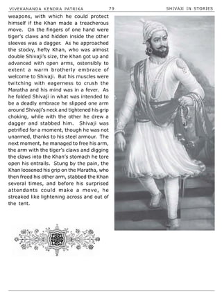 VIVEKANANDA KENDRA PATRIKA 79 SHIVAJI IN STORIES
weapons, with which he could protect
himself if the Khan made a treacherous
move. On the fingers of one hand were
tiger’s claws and hidden inside the other
sleeves was a dagger. As he approached
the stocky, hefty Khan, who was almost
double Shivaji’s size, the Khan got up and
advanced with open arms, ostensibly to
extent a warm brotherly embrace of
welcome to Shivaji. But his muscles were
twitching with eagerness to crush the
Maratha and his mind was in a fever. As
he folded Shivaji in what was intended to
be a deadly embrace he slipped one arm
around Shivaji’s neck and tightened his grip
choking, while with the other he drew a
dagger and stabbed him. Shivaji was
petrified for a moment, though he was not
unarmed, thanks to his steel armour. The
next moment, he managed to free his arm,
the arm with the tiger’s claws and digging
the claws into the Khan’s stomach he tore
open his entrails. Stung by the pain, the
Khan loosened his grip on the Maratha, who
then freed his other arm, stabbed the Khan
several times, and before his surprised
attendants could make a move, he
streaked like lightening across and out of
the tent.
 