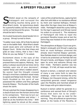 VIVEKANANDA KENDRA PATRIKA 80 SHIVAJI IN STORIES
S
HIVAJI stood on the ramparts of
Pratapgarh and surveyed the
finishing touches being given to
Afzal Khan’s tomb. An ignominious death
for a powerful soldier, but the insult should
not be carried beyond the grave. The dead
should be laid in honour.
His trusted lieutenants stood beside him in
a group. Shivaji turned to them.
“A soldier never rests, till he finds his eternal
rest on the battle-field. Afzal Khan’s death
would cause panic and confusion at the
Bijapur Court. Strike into that chaos and
grab an easy victory, that is how I feel.
What do you say Netaji ?”, he asked.
Excitement shone in the eyes of the
lieutenants. “Say whither and we shall
proceed there and capture, Maharaj. Your
policy is always sound and we know not to
hesitate upon one of your decisions”,
replied Tanaji and others nodded assent.
No sooner had the thought crossed
Shivaji’s mind than a battalion stood ready
to speed and Netaji took the lead. Horses’
hoofs thudded as the spirit of war
possessed the soldiers and they galloped
towards Bijapur. The thunder of the hoofs
shook the earth.
Shivaji watched the troops disappearing in
a cloud of dust over the horizon and turned
to his companions. “And now to turn our
gaze in another direction and strike ! I
shall be at the forefront this time.” With
lightning speed he struck at the unwary
rulers of the small territories, capturing fort
after fort with little or no resistance offered
by them and reached Kolhapur, thirteen
days after the tiger claws tore at Bijapur’s
vitals. Panhalgarh stood like a prey waiting
for the tiger’s approach and Shivaji roared
his orders to surround it. The resistance
of Panhalgarh did little to repel the
persistent Maratha troops and at last the
Ochre flag was hoisted on the ramparts of
Panhalgarh.
The atmosphere at Bijapur Court was grim.
Netaji’s onslaught and Shivaji’s capturing
forts en route Kolhapur unnerved the
already down-hearted Bijapur generals.
Now Panhala stood in imminent danger, and
it had to be protected Let Panhala fall into
Shivaji’s hands, and Bijapur might as well
open its arms and welcome Shivaji into
their midst. Panhala’s position was too
strategic. If it fell, all hope would be lost.
Rustum-e-Jaman, a stalwart and veteran
of many a war came forth to take the
challenge. Under him marched the army
of Bijapur, ten thousand strong, while the
vanquished generals vowed vengeance
upon the Maratha and marched ahead of
their troops with grim determination.
Rustum-e-Jaman called his generals to a
conference and warned them of Shivaji’s
forces that were not to be under-
estimated. There was no need for the
warning. They all suffered an ignominious
defeat at the hands of the Maratha, at
A SPEEDY FOLLOW UP
 