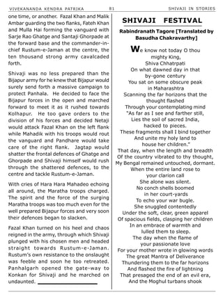 VIVEKANANDA KENDRA PATRIKA 81 SHIVAJI IN STORIES
one time, or another. Fazal Khan and Malik
Ambar guarding the two flanks, Fateh Khan
and Mulla Hai forming the vanguard with
Sarje Rao Ghatge and Santaji Ghorpade at
the forward base and the commander-in-
chief Rustum-e-Jaman at the centre, the
ten thousand strong army cavalcaded
forth.
Shivaji was no less prepared than the
Bijapur army for he knew that Bijapur would
surely send forth a massive campaign to
protect Panhala. He decided to face the
Bijapur forces in the open and marched
forward to meet it as it rushed towards
Kolhapur. He too gave orders to the
division of his forces and decided Netaji
would attack Fazal Khan on the left flank
while Mahadik with his troops would rout
the vanguard and Pandhare would take
care of the right flank. Jagtap would
shatter the frontal defences of Ghatge and
Ghorpade and Shivaji himself would rush
through the shattered defences, to the
centre and tackle Rustum-e-Jaman.
With cries of Hara Hara Mahadeo echoing
all around, the Maratha troops charged.
The spirit and the force of the surging
Maratha troops was too much even for the
well prepared Bijapur forces and very soon
their defences began to slacken.
Fazal Khan turned on his heel and chaos
reigned in the army, through which Shivaji
plunged with his chosen men and headed
straight towards Rustum-e-Jaman.
Rustum’s own resistance to the onslaught
was feeble and soon he too retreated.
Panhalgarh opened the gate-way to
Konkan for Shivaji and he marched on
undaunted.
We know not today O thou
mighty King,
Shiva Chhatrpati
On what dawned day in that
by-gone century
You sat on some obscure peak
in Maharashtra
Scanning the far horizons that the
thought flashed
Through your contemplating mind
“As far as I see and farther still,
Lies the soil of sacred India,
hacked to pieces.
These fragments shall I bind together
And unite my holy land to
house her children.”
That day, when the length and breadth
Of the country vibrated to thy thought,
My Bengal remained untouched, dormant.
When the entire land rose to
your clarion call
She alone was silent.
No conch shells boomed
in her court-yards
To echo your war bugle.
She snuggled contentedly
Under the soft, clear, green apparel
Of spacious fields, clasping her children
In an embrace of warmth and
lulled them to sleep.
The day when the flame of
your passionate love
For your mother wrote in glowing words
The great Mantra of Deliverance
Thundering them to the far horizons
And flashed the fire of lightning
That presaged the end of an evil era,
And the Moghul turbans shook
SHIVAJI FESTIVAL
Rabindranath Tagore [Translated by
Basudha Chakravarthy]
 