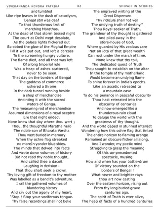 VIVEKANANDA KENDRA PATRIKA 82 SHIVAJI IN STORIES
and tumbled
Like ripe leaves in the dusk of cataclysm,
Bengal still was deaf
To that thunderous trot of
marching Marathas.
At the dead of that storm tossed night
The court at Delhi wept desolate,
As the palace lights flickered out
So ebbed the glow of the Moghul Empire
Till it was put out, and left a carcass
To the screaming hungry vulture.
The flame died, and all that was left
Of a long Imperial rule
Was a heap of ashes scattered,
never to be seen.
That day on the borders of Bengal
The goddess of commerce
ushered a throne
In the dark tunnel running beside
a shop of merchandise
Anointing it with the sacred
waters of Ganga.
The measuring rod of merchandise
Assumed dimensions of a royal sceptre
Ere that night ended.
None knew that day where thou wert ;
Thou, the thoughtful Maratha hero
The noble son of Bharata Varsha
Thou wert buried in memory
When thy ochre flag streaked
no moreIn yonder blue skies.
The minds that delved into facts
And wrote down volumes of history
Did not read thy noble thought,
And called thee a dacoit
Laughing in derision -
That thou shalt seek a crown.
Thy loving gift of freedom to thy mother
Was labelled as a bandit’s adventure.
I rail the gathered volumes of
blundering history
And cry out the agony of my heart,
“Stop ! Stop your vociferous tongue.
Thy false recordings shall not belie
The engraved writing of the
Great Dispenser.
Thy ridicule shall not veil
The undying truth of destiny.”
Thou Royal seeker of Truth,
The grandeur of thy thought is gathered
And piled away in the
store-house of God,
Where guarded by His zealous care
Not an iota of that great wealth
Can rust under the march of time.
None knew that thy toil,
The dedicated quest of Truth
Thou sought to establish on the altar
In the temple of thy motherland
Would become an undying flame
To shine forever in India’s epochs.
Like an ascetic retreated to
a mountain cave
To do his penance in peaceful obscurity
Thou hast retreated into the
obscurity of centuries
And now emerged like a
thunderous rain cloud
To deluge the world with the
greatness of thy thought.
And the world gaped in stunned intellect
Wondering how this ochre flag that tinted
The entire horizon to flaming orange
Remained an obscure flicker all along.
And I wonder, my poetic mind
Struggling to grasp the meaning
Of this un-precedented
spectacle, musing
How and when has your battle-drum
Of victory sounded on the
borders of Bengal !
What newer and brighter rays
thou art now casting
Over the eastern horizon, rising out
From thy long buried grave
centuries ago.
The spirit of Truth is ever alive,
The heap of facts of a hundred centuries
 