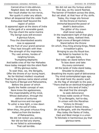 VIVEKANANDA KENDRA PATRIKA 83 SHIVAJI IN STORIES
Cannot drive it into oblivion.
Neglect does not destroy it,
Nor insult shatter its iron nerve,
Nor quails it under any attack.
When all despaired that the noble Truth
Exhausted itself beyond the
region of action
It appeared again at the doors of India
In the garb of a venerable guest.
Thy lips chant the same mantra
Thy benign eyes still envision
A glorious future,
Thou the disembodied ascetic
now re-appeared
As the fruit of your grand penance
Thou hast brought with thee
The strength of thy inspiration.
Thy vast armies, hordes of
neighing horses,
Trumpeting elephants
And battle cries of Har Har Mahadeo
Have today merged into the silent flash
Of thy glorious name.
To seat thee, we, the Bengalis,
Offer the throne of our loving heart.
No far-fetched intellect visualised
That by thy glorious name stand united
The hearts of Bengal and Maharashtra,
Before the power of which
Quails the feeble concept of war.
None knew the agelessness,
The imperishability of thy mind,
Whose dedication, through the
oblivion of centuries
Would survive and rise again
To usher a new light, a new dawn
On the soil of India.
When thou, the great virtuous King
Hailed us from the borders
of Maharashtra,
We did not reckon you asking,
Nor did we feel any shame,
As we failed to acknowledge
That call terrible.
We did not see thy furious action
That day, as thy sword flashed,
The banner of freedom across the skies,
But sat aloof, at that hour of thy strife.
Today, thy image sits forever
On the throne of memory
Immortal beyond the power of
death’s destruction.
The glitter of thy crown
shall never subdue.
In the resplendent light of that glory
We have, today, realised thee.
Eight crores of Bengali children
Stand before the throne
On which, thou King among Kings, fittest
in tradition’s glory
Bringing to you thy Royal due.
We failed to hearken to thy
call ages back,
But today we stand before thee
To bow down and take
thy every command.
All the lands of India stand today,
Shoulder to shoulder,
Breathing the mystic spell of deliverance
Thy mind contemplated ages ago.
We shall hoist thy ascetic scarf,
As the flag of strength to the poor,
“There shall be an identical Kingdom of
virtues in this land of India,”
We shall find the strength
to seek deliverance
In these noble words of Thine.
“O ye Bengalis, hail to-day,
In unison with the Marathas
‘Victory to Shivaji,’
March ahead in festive dress,
Oh ye Bengalis, with the Marathas.”
May today the flanks of India,
East and West merge in a union
To felicitate in harmonious joy that
glorious name.
 