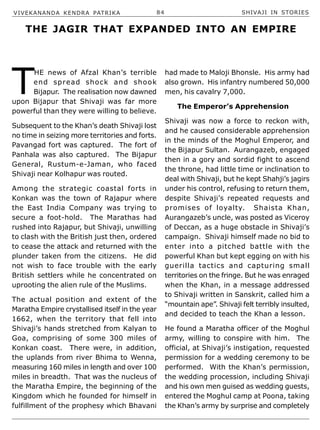 VIVEKANANDA KENDRA PATRIKA 84 SHIVAJI IN STORIES
T
HE news of Afzal Khan’s terrible
end spread shock and shook
Bijapur. The realisation now dawned
upon Bijapur that Shivaji was far more
powerful than they were willing to believe.
Subsequent to the Khan’s death Shivaji lost
no time in seizing more territories and forts.
Pavangad fort was captured. The fort of
Panhala was also captured. The Bijapur
General, Rustum-e-Jaman, who faced
Shivaji near Kolhapur was routed.
Among the strategic coastal forts in
Konkan was the town of Rajapur where
the East India Company was trying to
secure a foot-hold. The Marathas had
rushed into Rajapur, but Shivaji, unwilling
to clash with the British just then, ordered
to cease the attack and returned with the
plunder taken from the citizens. He did
not wish to face trouble with the early
British settlers while he concentrated on
uprooting the alien rule of the Muslims.
The actual position and extent of the
Maratha Empire crystallised itself in the year
1662, when the territory that fell into
Shivaji’s hands stretched from Kalyan to
Goa, comprising of some 300 miles of
Konkan coast. There were, in addition,
the uplands from river Bhima to Wenna,
measuring 160 miles in length and over 100
miles in breadth. That was the nucleus of
the Maratha Empire, the beginning of the
Kingdom which he founded for himself in
fulfillment of the prophesy which Bhavani
had made to Maloji Bhonsle. His army had
also grown. His infantry numbered 50,000
men, his cavalry 7,000.
The Emperor’s Apprehension
Shivaji was now a force to reckon with,
and he caused considerable apprehension
in the minds of the Moghul Emperor, and
the Bijapur Sultan. Aurangazeb, engaged
then in a gory and sordid fight to ascend
the throne, had little time or inclination to
deal with Shivaji, but he kept Shahji’s jagirs
under his control, refusing to return them,
despite Shivaji’s repeated requests and
promises of loyalty. Shaista Khan,
Aurangazeb’s uncle, was posted as Viceroy
of Deccan, as a huge obstacle in Shivaji’s
campaign. Shivaji himself made no bid to
enter into a pitched battle with the
powerful Khan but kept egging on with his
guerilla tactics and capturing small
territories on the fringe. But he was enraged
when the Khan, in a message addressed
to Shivaji written in Sanskrit, called him a
“mountain ape”. Shivaji felt terribly insulted,
and decided to teach the Khan a lesson.
He found a Maratha officer of the Moghul
army, willing to conspire with him. The
official, at Shivaji’s instigation, requested
permission for a wedding ceremony to be
performed. With the Khan’s permission,
the wedding procession, including Shivaji
and his own men guised as wedding guests,
entered the Moghul camp at Poona, taking
the Khan’s army by surprise and completely
THE JAGIR THAT EXPANDED INTO AN EMPIRE
 