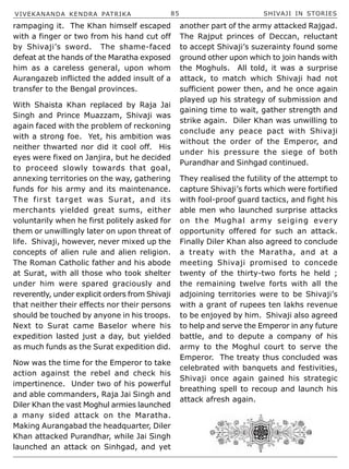 VIVEKANANDA KENDRA PATRIKA 85 SHIVAJI IN STORIES
rampaging it. The Khan himself escaped
with a finger or two from his hand cut off
by Shivaji’s sword. The shame-faced
defeat at the hands of the Maratha exposed
him as a careless general, upon whom
Aurangazeb inflicted the added insult of a
transfer to the Bengal provinces.
With Shaista Khan replaced by Raja Jai
Singh and Prince Muazzam, Shivaji was
again faced with the problem of reckoning
with a strong foe. Yet, his ambition was
neither thwarted nor did it cool off. His
eyes were fixed on Janjira, but he decided
to proceed slowly towards that goal,
annexing territories on the way, gathering
funds for his army and its maintenance.
The first target was Surat, and its
merchants yielded great sums, either
voluntarily when he first politely asked for
them or unwillingly later on upon threat of
life. Shivaji, however, never mixed up the
concepts of alien rule and alien religion.
The Roman Catholic father and his abode
at Surat, with all those who took shelter
under him were spared graciously and
reverently, under explicit orders from Shivaji
that neither their effects nor their persons
should be touched by anyone in his troops.
Next to Surat came Baselor where his
expedition lasted just a day, but yielded
as much funds as the Surat expedition did.
Now was the time for the Emperor to take
action against the rebel and check his
impertinence. Under two of his powerful
and able commanders, Raja Jai Singh and
Diler Khan the vast Moghul armies launched
a many sided attack on the Maratha.
Making Aurangabad the headquarter, Diler
Khan attacked Purandhar, while Jai Singh
launched an attack on Sinhgad, and yet
another part of the army attacked Rajgad.
The Rajput princes of Deccan, reluctant
to accept Shivaji’s suzerainty found some
ground other upon which to join hands with
the Moghuls. All told, it was a surprise
attack, to match which Shivaji had not
sufficient power then, and he once again
played up his strategy of submission and
gaining time to wait, gather strength and
strike again. Diler Khan was unwilling to
conclude any peace pact with Shivaji
without the order of the Emperor, and
under his pressure the siege of both
Purandhar and Sinhgad continued.
They realised the futility of the attempt to
capture Shivaji’s forts which were fortified
with fool-proof guard tactics, and fight his
able men who launched surprise attacks
on the Mughal army seiging every
opportunity offered for such an attack.
Finally Diler Khan also agreed to conclude
a treaty with the Maratha, and at a
meeting Shivaji promised to concede
twenty of the thirty-two forts he held ;
the remaining twelve forts with all the
adjoining territories were to be Shivaji’s
with a grant of rupees ten lakhs revenue
to be enjoyed by him. Shivaji also agreed
to help and serve the Emperor in any future
battle, and to depute a company of his
army to the Moghul court to serve the
Emperor. The treaty thus concluded was
celebrated with banquets and festivities,
Shivaji once again gained his strategic
breathing spell to recoup and launch his
attack afresh again.
 