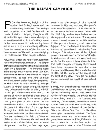 VIVEKANANDA KENDRA PATRIKA 86 SHIVAJI IN STORIES
F
ROM the towering heights of his
capital fort Shivaji surveyed the
surrounding dominion. The valleys
and the plains stretched far beyond the
reach of vision. Kalyan, though small,
attracted his eye. Like a man who rightly
senses the agitation of a tree’s foliage when
he becomes aware of the humming bees
active on a hive as something different
from the casual rustle of the leaves, he
became aware of the real cause underlying
the restlessness of the people in Kalyan.
Kalyan was under the rule of an Abyssinian
nominee of the Moghul Emperor. The people
of the province resented this intrusion upon
them by a foreigner. The Moghuls were
alien enough but somehow they took root
in our land and their authority was no longer
questioned. It was one thing to have
Muslim Governor under Moghul employment,
or their own native Governor, though
subject to Moghul power, and quite another
thing to have an intruder, an alien, a Siddi,
thrust upon them to rule over them. The
people of Kalyan squirmed under such a
dispensation waiting for someone to give
them just a prod to burst into action and
overthrow Siddi. With the seething
discontent in the mind of the populace
Shivaji had little trouble in crushing
whatever resistance the Abyssinian offered.
On a warm afternoon in 1648, the Governor
of the province, Maulana Ahmed, an Arab
in the service of the Sultan, was dozing in
his palace. He had, a few days ago,
supervised the despatch of a special
caravan to Bijapur, carrying the year’s
revenue of his province. This was (as far
as the central authorities were concerned)
his chief duty, and as usual he had sent a
strong guard in attendance. The caravan
moved towards a pass in the hills leading
to the plateau beyond, and thence to
Bijapur. From the flat coast land the hills
towered up, gaunt basalt rocks leaping from
a tangle of forest, and round the highest
peaks there was seen a coronet of clouds.
A wild stretch of country it was, and one
would hardly venture there alone, but for
that well equipped company there could
have been no cause for any alarm. As
they entered the pass, the guards thought
of little but the labour of the ascent and
the heat of the day. They did not notice
any movement at the mouth of pass behind
them.
Shivaji, with three hundred men mounted
on little Maratha ponies, was stalking them
up the narrowing ravine. The creek and
rumble of cart-wheels, the steady tramp
of marching feet and the consequent
crackling of dried leaves, and then suddenly
a roar from the rear, the battle cry that
was one day to be heard all over India :
“Hara Hara Maha Dev ! “ and the Marathas
were upon the startled soldiers. The fight
was soon over, and the caravan with its
great treasure was in Shivaji’s hands. He
lost ten men in this, the first battle. He
gave generous rewards to his followers and
THE KALYAN CAMPAIGN
 