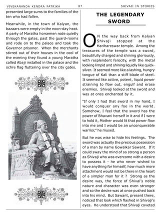 VIVEKANANDA KENDRA PATRIKA 87 SHIVAJI IN STORIES
presented large sums to the families of the
ten who had fallen.
Meanwhile, in the town of Kalyan, the
bazaars were empty in the noon-day heat.
A party of Maratha horsemen rode quietly
through the gates, past the guard-rooms
and rode on to the palace and took the
Governor prisoner. When the merchants
stirred out of their houses in the cool of
the evening they found a young Maratha
called Abaji installed in the palace and the
ochre flag fluttering over the city gates.
O
N the way back from Kalyan
Shivaji stopped at the
Harihareswar temple. Among the
treasures of the temple was a sword,
beautifully charged and shining gloriously,
with resplendent ferocity, with the metal
looking limpid and shining liquidly like quick-
silver. It seemed more like a lashing, hungry
tongue of Kali than a stiff blade of steel.
It seemed like active, potent, liquid power
straining to flow out, engulf and erase
enemies. Shivaji looked at the sword and
was at once enchanted by it.
“If only I had that sword in my hand, I
would conquer any foe in the world.
Somehow, I feel that the sword has the
power of Bhavani herself in it and if I were
to hold it, Mother would lit that power flow
into me and I would be an unconquerable
warrior,” he mused.
But he was wise to hide his feelings. The
sword was actually the precious possession
of a man by name Gowalkar Sawant. If it
could sway the mind of so strong a person
as Shivaji who was overcome with a desire
to possess it - he who never wished to
have anything for himself, how much more
attachment would not be there in the heart
of a simpler man for it ? Strong as the
desire was, the force of Shivai’s noble
nature and character was even stronger
and so the desire was at once pushed back
into his mind. But Sawant, present there,
noticed that look which flashed in Shivaji’s
eyes. He understood that Shivaji coveted
THE LEGENDARY
SWORD
 