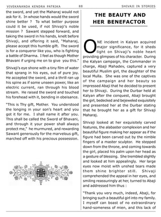 VIVEKANANDA KENDRA PATRIKA 88 SHIVAJI IN STORIES
the sword, and yet the Maharaj would not
ask for it. In whose hands would the sword
shine better ? To what better purpose
could it be used, if not Shivaji’s noble
mission ? Sawant stepped forward, and
taking the sword in his hands, knelt before
Shivaji, and offering it said, “Maharaj,
please accept this humble gift. The sword
is for a conqueror like you, who is fighting
a battle of Dharma. I feel as though Mother
Bhavani if urging me on to give you this.”
Shivaji’s eye shone with a tiny film of water
that sprang in his eyes, out of pure joy.
He accepted the sword, and a thrill ran up
his spine as if some unseen power, like an
electric current, ran through his blood
stream. He raised the sword and touched
his forehead with it, bending in obeisance.
“This is Thy gift, Mother. You understood
the longing in your son’s heart and you
got it for me. I shall name it after you.
This shall be called the Sword of Bhavani,
and through it your power shall always
protect me,” he murmured, and rewarding
Sawant generously for the marvelous gift,
marched off with his precious possession.
O
NE incident in Kalyan acquired
major significance, for it sheds
light on Shivaji’s noble heart
providing glimpses of his character. During
the Kalyan campaign, the Commander in
charge, Abaji Mahadev, captured a very
beautiful Muslim girl, the daughter of the
local Mulla. She was one of the captives
of the campaign and her beauty so
impressed Abaji that he decided to present
her to Shivaji. During the Durbar held at
Kalyan after the conquest, Abaji brought
the girl, bedecked and bejeweled exquisitely
and presented her at the Durbar stating
that he brought her as a gift for Shivaji
Maharaj.
Shivaji looked at her exquisitely carved
features, the alabaster complexion and her
beautiful figure making her appear as if the
figure had been carved out by the nimble
fingers of a master sculptor. He stepped
down from the throne, and coming towards
the girl, placed his palm upon her head as
a gesture of blessing. She trembled slightly
and looked at him appealingly. Her large
eyes now moist with unshed tears made
them shine brighter still. Shivaji
comprehended the appeal in her eyes, and
smiling reassuringly at her, turned to Abaji
and addressed him thus :
“Thank you very much, indeed, Abaji, for
bringing such a beautiful girl into my family.
I myself can boast of no extraordinary
hand-someness of mien, and this lack of
THE BEAUTY AND
HER BENEFACTOR
 