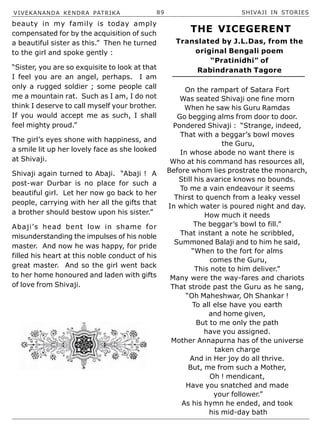 VIVEKANANDA KENDRA PATRIKA 89 SHIVAJI IN STORIES
beauty in my family is today amply
compensated for by the acquisition of such
a beautiful sister as this.” Then he turned
to the girl and spoke gently :
“Sister, you are so exquisite to look at that
I feel you are an angel, perhaps. I am
only a rugged soldier ; some people call
me a mountain rat. Such as I am, I do not
think I deserve to call myself your brother.
If you would accept me as such, I shall
feel mighty proud.”
The girl’s eyes shone with happiness, and
a smile lit up her lovely face as she looked
at Shivaji.
Shivaji again turned to Abaji. “Abaji ! A
post-war Durbar is no place for such a
beautiful girl. Let her now go back to her
people, carrying with her all the gifts that
a brother should bestow upon his sister.”
Abaji’s head bent low in shame for
misunderstanding the impulses of his noble
master. And now he was happy, for pride
filled his heart at this noble conduct of his
great master. And so the girl went back
to her home honoured and laden with gifts
of love from Shivaji.
On the rampart of Satara Fort
Was seated Shivaji one fine morn
When he saw his Guru Ramdas
Go begging alms from door to door.
Pondered Shivaji : “Strange, indeed,
That with a beggar’s bowl moves
the Guru,
In whose abode no want there is
Who at his command has resources all,
Before whom lies prostrate the monarch,
Still his avarice knows no bounds.
To me a vain endeavour it seems
Thirst to quench from a leaky vessel
In which water is poured night and day.
How much it needs
The beggar’s bowl to fill.”
That instant a note he scribbled,
Summoned Balaji and to him he said,
“When to the fort for alms
comes the Guru,
This note to him deliver.”
Many were the way-fares and chariots
That strode past the Guru as he sang,
“Oh Maheshwar, Oh Shankar !
To all else have you earth
and home given,
But to me only the path
have you assigned.
Mother Annapurna has of the universe
taken charge
And in Her joy do all thrive.
But, me from such a Mother,
Oh ! mendicant,
Have you snatched and made
your follower.”
As his hymn he ended, and took
his mid-day bath
THE VICEGERENT
Translated by J.L.Das, from the
original Bengali poem
“Pratinidhi” of
Rabindranath Tagore
 