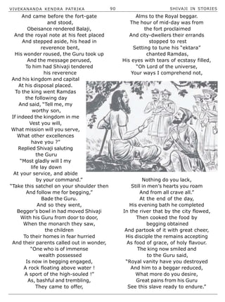 VIVEKANANDA KENDRA PATRIKA 90 SHIVAJI IN STORIES
And came before the fort-gate
and stood,
Obeisance rendered Balaji,
And the royal note at his feet placed
And stepped aside, his head in
reverence bent,
His wonder roused, the Guru took up
And the message perused,
To him had Shivaji tendered
his reverence
And his kingdom and capital
At his disposal placed.
To the king went Ramdas
the following day
And said, “Tell me, my
worthy son,
If indeed the kingdom in me
Vest you will,
What mission will you serve,
What other excellences
have you ?”
Replied Shivaji saluting
the Guru
“Most gladly will I my
life lay down
At your service, and abide
by your command.”
“Take this satchel on your shoulder then
And follow me for begging,”
Bade the Guru.
And so they went,
Begger’s bowl in had moved Shivaji
With his Guru from door to door,
When the monarch they saw,
the children
To their homes in fear hurried
And their parents called out in wonder,
“One who is of immense
wealth possessed
Is now in begging engaged,
A rock floating above water !
A sport of the high-souled !”
As, bashful and trembling,
They came to offer,
Alms to the Royal beggar.
The hour of mid-day was from
the fort proclaimed
And city-dwellers their errands
stopped to rest
Setting to tune his “ektara”
chanted Ramdas,
His eyes with tears of ecstasy filled,
“Oh Lord of the universe,
Your ways I comprehend not,
Nothing do you lack,
Still in men’s hearts you roam
And from all crave all.”
At the end of the day,
His evening bath he completed
In the river that by the city flowed,
Then cooked the food by
begging obtained
And partook of it with great cheer,
His disciple the remains accepting
As food of grace, of holy flavour.
The king now smiled and
to the Guru said,
“Royal vanity have you destroyed
And him to a beggar reduced,
What more do you desire,
Great pains from his Guru
See this slave ready to endure.”
 