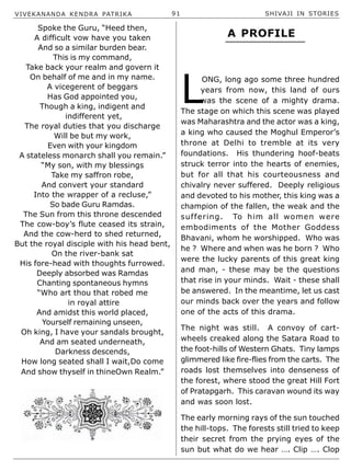 VIVEKANANDA KENDRA PATRIKA 91 SHIVAJI IN STORIES
Spoke the Guru, “Heed then,
A difficult vow have you taken
And so a similar burden bear.
This is my command,
Take back your realm and govern it
On behalf of me and in my name.
A vicegerent of beggars
Has God appointed you,
Though a king, indigent and
indifferent yet,
The royal duties that you discharge
Will be but my work,
Even with your kingdom
A stateless monarch shall you remain.”
“My son, with my blessings
Take my saffron robe,
And convert your standard
Into the wrapper of a recluse,”
So bade Guru Ramdas.
The Sun from this throne descended
The cow-boy’s flute ceased its strain,
And the cow-herd to shed returned,
But the royal disciple with his head bent,
On the river-bank sat
His fore-head with thoughts furrowed.
Deeply absorbed was Ramdas
Chanting spontaneous hymns
“Who art thou that robed me
in royal attire
And amidst this world placed,
Yourself remaining unseen,
Oh king, I have your sandals brought,
And am seated underneath,
Darkness descends,
How long seated shall I wait,Do come
And show thyself in thineOwn Realm.”
L
ONG, long ago some three hundred
years from now, this land of ours
was the scene of a mighty drama.
The stage on which this scene was played
was Maharashtra and the actor was a king,
a king who caused the Moghul Emperor’s
throne at Delhi to tremble at its very
foundations. His thundering hoof-beats
struck terror into the hearts of enemies,
but for all that his courteousness and
chivalry never suffered. Deeply religious
and devoted to his mother, this king was a
champion of the fallen, the weak and the
suffering. To him all women were
embodiments of the Mother Goddess
Bhavani, whom he worshipped. Who was
he ? Where and when was he born ? Who
were the lucky parents of this great king
and man, - these may be the questions
that rise in your minds. Wait - these shall
be answered. In the meantime, let us cast
our minds back over the years and follow
one of the acts of this drama.
The night was still. A convoy of cart-
wheels creaked along the Satara Road to
the foot-hills of Western Ghats. Tiny lamps
glimmered like fire-flies from the carts. The
roads lost themselves into denseness of
the forest, where stood the great Hill Fort
of Pratapgarh. This caravan wound its way
and was soon lost.
The early morning rays of the sun touched
the hill-tops. The forests still tried to keep
their secret from the prying eyes of the
sun but what do we hear …. Clip …. Clop
A PROFILE
 