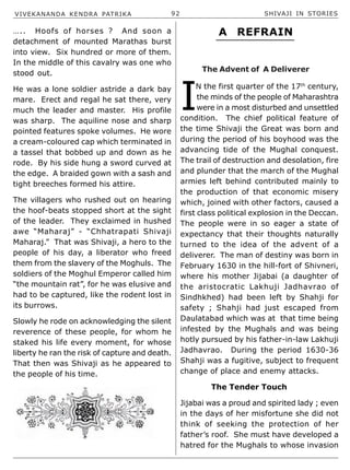 VIVEKANANDA KENDRA PATRIKA 92 SHIVAJI IN STORIES
….. Hoofs of horses ? And soon a
detachment of mounted Marathas burst
into view. Six hundred or more of them.
In the middle of this cavalry was one who
stood out.
He was a lone soldier astride a dark bay
mare. Erect and regal he sat there, very
much the leader and master. His profile
was sharp. The aquiline nose and sharp
pointed features spoke volumes. He wore
a cream-coloured cap which terminated in
a tassel that bobbed up and down as he
rode. By his side hung a sword curved at
the edge. A braided gown with a sash and
tight breeches formed his attire.
The villagers who rushed out on hearing
the hoof-beats stopped short at the sight
of the leader. They exclaimed in hushed
awe “Maharaj” - “Chhatrapati Shivaji
Maharaj.” That was Shivaji, a hero to the
people of his day, a liberator who freed
them from the slavery of the Moghuls. The
soldiers of the Moghul Emperor called him
“the mountain rat”, for he was elusive and
had to be captured, like the rodent lost in
its burrows.
Slowly he rode on acknowledging the silent
reverence of these people, for whom he
staked his life every moment, for whose
liberty he ran the risk of capture and death.
That then was Shivaji as he appeared to
the people of his time.
I
N the first quarter of the 17th
century,
the minds of the people of Maharashtra
were in a most disturbed and unsettled
condition. The chief political feature of
the time Shivaji the Great was born and
during the period of his boyhood was the
advancing tide of the Mughal conquest.
The trail of destruction and desolation, fire
and plunder that the march of the Mughal
armies left behind contributed mainly to
the production of that economic misery
which, joined with other factors, caused a
first class political explosion in the Deccan.
The people were in so eager a state of
expectancy that their thoughts naturally
turned to the idea of the advent of a
deliverer. The man of destiny was born in
February 1630 in the hill-fort of Shivneri,
where his mother Jijabai (a daughter of
the aristocratic Lakhuji Jadhavrao of
Sindhkhed) had been left by Shahji for
safety ; Shahji had just escaped from
Daulatabad which was at that time being
infested by the Mughals and was being
hotly pursued by his father-in-law Lakhuji
Jadhavrao. During the period 1630-36
Shahji was a fugitive, subject to frequent
change of place and enemy attacks.
The Tender Touch
Jijabai was a proud and spirited lady ; even
in the days of her misfortune she did not
think of seeking the protection of her
father’s roof. She must have developed a
hatred for the Mughals to whose invasion
A REFRAIN
The Advent of A Deliverer
 