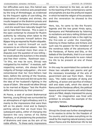 VIVEKANANDA KENDRA PATRIKA 93 SHIVAJI IN STORIES
her difficulties were due; this hatred was
fostered by the vindictive acts perpetrated
by the king of Ahmednagar, as evidenced
by the frequent sights of cow-killing, the
desecration of temples and shrines, the
insults heaped on the Brahmin priests and
the violation of the honour of Hindu women
; and she would have naturally taught her
son to hate them likewise. This is seen in
the open contempt he showed for Muslim
authority by refusing when taken to the
court, to prostrate himself before the
Bijapur king as required by Muslim etiquette.
He used to restrict himself on such
occasions to an informal salaam. He also
got himself involved more than once in
disputes over the question of cow-killing ;
he would attack the butchers in the streets
and free their victims. Rawlinson says :
“In this, we may be sure, Shivaji was
instigated by his mother.” A resolute, self-
respecting woman, she always felt the
indignity of foreign subjugation ; she ever
remembered that her fore-fathers had
been, before the coming of the Yavanas,
the rulers of the land and did not quite like
the idea of her husband’s fighting in the
cause of Islam. She would not allow Shivaji
to be married at Bijapur “lest the Muslim
defile the ceremony by their presence.”
At Poona, a seat of ancient Brahmanical
learning, young Shivaji was surrounded by
an atmosphere of rigid orthodoxy and it is
mainly to the impressions that were then
left on his plastic mind and to Dadoji’s
parting advice that we must trace his
subsequent policy, either of changing into
Sanskrit the very names of his Ashta
Pradhans, or of proclaiming the protection
of Brahmins and cows as the aim of his
noble efforts. To these early impressions
which he retained to the last, as well as
to the teaching of the contemporary saints
and prophets are due the profound respect
in which he held the religion of his ancestors
and the veneration he showed to the
Brahmins.
Here, too, he came to like the Puranic
legends and the two great Hindu epics,
Ramayana and Mahabharata by listening
to recitations and story-telling (Kirtans and
Kathas). He would sit late in the night by
the fire-side or under the moonlight,
listening to these Kathas and Kirtans and
such was his passion for the recitation of
the wondrous tales of the adventures of
the Pandavas, of Rama and Sita, or the
ballads of the Gondhalis, that it is on record
how once long afterwards he even risked
his life to be present at one of these
Kathas.
In this way he assimilated the contents of
these two valuable epic poems and got
the necessary knowledge of the arts of
government and war from them. Sircar
says, “the noble examples of doing and
suffering, of action and sacrifice of military
skill and state craft, which the stores of
Rama and the Pandavas afford, the political
lessons and moral maxims with which these
epics are filled, deeply impressed his young
mind.” His imagination was fired with
ambition to emulate the example of the
legendary heroes.
Nature’s Promptings
Shivaji the Great was further strengthened
in his resolve to strike for the freedom of
his country and to stake everything on its
result by the inspiring natural scenery round
about Poona and the Bohemian life he led
 