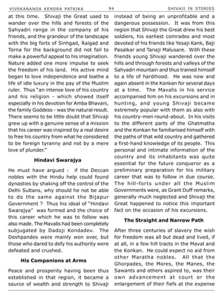 VIVEKANANDA KENDRA PATRIKA 94 SHIVAJI IN STORIES
at this time. Shivaji the Great used to
wander over the hills and forests of the
Sahyadri range in the company of his
friends, and the grandeur of the landscape
with the big forts of Sinhgad, Raigad and
Torna for the background did not fail to
make a powerful appeal to his imagination.
Nature added one more impulse to seek
the freedom of his land. His active mind
began to love independence and loathe a
life of idle luxury in the pay of the Muslim
ruler. Thus “an intense love of his country
and his religion - which showed itself
especially in his devotion for Amba Bhavani,
the family Goddess - was the natural result.
There seems to be little doubt that Shivaji
grew up with a genuine sense of a mission
that his career was inspired by a real desire
to free his country from what he considered
to be foreign tyranny and not by a mere
love of plunder.”
Hindavi Swarajya
He must have argued : if the Deccan
nobles with the Hindu help could found
dynasties by shaking off the control of the
Delhi Sultans, why should he not be able
to do the same against the Bijapur
Government ? Thus his ideal of “Hindavi
Swarajya” was formed and the choice of
this career which he was to follow was
also made. The Mavalis had been completely
subjugated by Dadoji Kondadev. The
Deshpandes were mainly won over, but
those who dared to defy his authority were
defeated and crushed.
His Companions at Arms
Peace and prosperity having been thus
established in that region, it became a
source of wealth and strength to Shivaji
instead of being an unprofitable and a
dangerous possession. It was from this
region that Shivaji the Great drew his best
soldiers, his earliest comrades and most
devoted of his friends like Yesaji Kank, Baji
Pasalkar and Tanaji Malusare. With these
friends young Shivaji wandered over the
hills and through forests and valleys of the
Sahyadri mountain and thus trained himself
to a life of hardihood. He was now and
again absent in the Konkan for several days
at a time. The Mavalis in his service
accompanied him on his excursions and in
hunting, and young Shivaji became
extremely popular with them as also with
his country-men round-about. In his visits
to the different parts of the Ghatmatha
and the Konkan he familiarised himself with
the paths of that wild country and gathered
a first-hand knowledge of its people. This
personal and intimate information of the
country and its inhabitants was quite
essential for the future conqueror as a
preliminary preparation for his military
career that was to follow in due course.
The hill-forts under all the Muslim
Governments were, as Grant Duff remarks,
generally much neglected and Shivaji the
Great happened to notice this important
fact on the occasion of his excursions.
The Straight and Narrow Path
After three centuries of slavery the wish
for freedom was all but dead and lived, if
at all, in a few hill tracts in the Maval and
the Konkan. He could expect no aid from
other Maratha nobles. All that the
Ghorpades, the Mores, the Manes, the
Sawants and others aspired to, was their
own advancement at court or the
enlargement of their fiefs at the expense
 