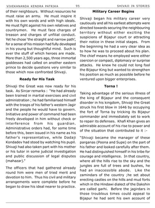 VIVEKANANDA KENDRA PATRIKA 95 SHIVAJI IN STORIES
of their neighbours. Without resources he
must raise an army. He must inspire it
with his own words and with high ideals.
He must fight against his own relatives and
countrymen. He must face charges of
treason and charges of unfilial conduct.
Yet he chose ‘the straight and narrow path’,
for a sense of his mission had fully developed
in his young but thoughtful mind. Such is
ever the stuff of which heroes are made.
More than 2,500 years ago, three immortal
goddesses had called on another eastern
prince to decide questions very similar to
those which now confronted Shivaji.
Ready for His Task
Shivaji the Great was now ready for his
task. As Sircar remarks : “He had already
been trained in martial exercises and civil
administration ; he had familiarised himself
with the troops of his father’s western Jagir
and the people he would have to govern.
Initiative and power of command had been
freely developed in him without check or
interference from his guardian.
Administrative orders had, for some time
before this, been issued in his name as his
father’s representative, while Dadaji
Kondadev had stood by watching his pupil.
Shivaji had also taken part with his mother
or his tutor in some judicial investigation
and public discussion of legal disputes
(mahazar).”
The officers that had gathered already
round him were men of tried merit and
devotion to him. Thus his civil and military
arrangements were complete before he
began to draw his ideal nearer to practice.
Military Career Begins
Shivaji began his military career very
cautiously and all his earliest attempts were
directed towards securing the neighbouring
territory without either exciting the
suspicions of Bijapur court or attracting
their notice in these initial stages. From
the beginning he had a very clear idea as
to how he was to proceed about his plan.
The chief means he employed were either
coercion or compact, diplomacy or surprise
attacks. He knew he could not long fool
the Bijapur King but wanted to strengthen
his position as much as possible before he
ventured upon bigger enterprises.
Torna !
Taking advantage of the serious illness of
the king of Bijapur and the consequent
disorder in his kingdom, Shivaji the Great
struck his first blow in 1646 by occupying
the fort of Torna by tricking its Bijapur
commander and immediately set to work
to repair its defenses. Khafi Khan gives an
admirable account of his rise to power and
of the situation that contributed to it :-
“Shivaji became the manager of these
parganas (Poona and Supe) on the part of
his father and looked carefully after them.
He had distinguished himself in his tribe for
courage and intelligence. In that country,
where all the hills rise to the sky and the
jungles are full of trees and bushes, he
had an inaccessible abode. Like the
zamindars of the country ;he set about
erecting castles on the hills and mud forts
which in the Hindawi dialect of the Dakshin
are called garhi. Before the jagirdars in
those troublous times could appeal to
Bijapur he had sent his own account of
 