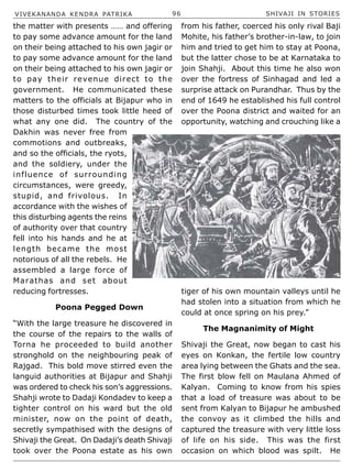 VIVEKANANDA KENDRA PATRIKA 96 SHIVAJI IN STORIES
the matter with presents …… and offering
to pay some advance amount for the land
on their being attached to his own jagir or
to pay some advance amount for the land
on their being attached to his own jagir or
to pay their revenue direct to the
government. He communicated these
matters to the officials at Bijapur who in
those disturbed times took little heed of
what any one did. The country of the
Dakhin was never free from
commotions and outbreaks,
and so the officials, the ryots,
and the soldiery, under the
influence of surrounding
circumstances, were greedy,
stupid, and frivolous. In
accordance with the wishes of
this disturbing agents the reins
of authority over that country
fell into his hands and he at
length became the most
notorious of all the rebels. He
assembled a large force of
Marathas and set about
reducing fortresses.
Poona Pegged Down
“With the large treasure he discovered in
the course of the repairs to the walls of
Torna he proceeded to build another
stronghold on the neighbouring peak of
Rajgad. This bold move stirred even the
languid authorities at Bijapur and Shahji
was ordered to check his son’s aggressions.
Shahji wrote to Dadaji Kondadev to keep a
tighter control on his ward but the old
minister, now on the point of death,
secretly sympathised with the designs of
Shivaji the Great. On Dadaji’s death Shivaji
took over the Poona estate as his own
from his father, coerced his only rival Baji
Mohite, his father’s brother-in-law, to join
him and tried to get him to stay at Poona,
but the latter chose to be at Karnataka to
join Shahji. About this time he also won
over the fortress of Sinhagad and led a
surprise attack on Purandhar. Thus by the
end of 1649 he established his full control
over the Poona district and waited for an
opportunity, watching and crouching like a
tiger of his own mountain valleys until he
had stolen into a situation from which he
could at once spring on his prey.”
The Magnanimity of Might
Shivaji the Great, now began to cast his
eyes on Konkan, the fertile low country
area lying between the Ghats and the sea.
The first blow fell on Maulana Ahmed of
Kalyan. Coming to know from his spies
that a load of treasure was about to be
sent from Kalyan to Bijapur he ambushed
the convoy as it climbed the hills and
captured the treasure with very little loss
of life on his side. This was the first
occasion on which blood was spilt. He
 