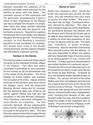 VIVEKANANDA KENDRA PATRIKA 97 SHIVAJI IN STORIES
liberally rewarded the gallantry of his
soldiers and made ample provision for the
families of those who had fallen. The
complete success of this enterprise and
the generosity accompanying it gave a
sense of their importance to the Mavalis
and they dreaded the Muslims no longer.
Soon after this Abaji Sondev attacked
Kalyan itself and took the governor and
his family prisoners. Towards his captives
he behaved like a true soldier and allowed
Maulana Ahmed to go free. His chivalrous
conduct to the Maulana’s beautiful
daughter-in-law increased his prestige.
The people were tired of the Muslim
mismanagement, and the capture of Kalyan
was followed by a general uprising.
Konkan in His Hands
This daring exploit marks the beginning of
his career as the champion of Hindu religion
in the Konkan. Fort after fort either
voluntarily surrendered or was surprised,
till the Konkan as far as Sawantwadi was
in the hands of the Marathas. The hill of
Raigad, his future capital, was probably
first occupied at this time. Kalyan and the
revenues of the Konkan were thus lost to
the Bijapur court, and the disgraced
Maulana Ahmed clamoured for revenge.
But the decaying state was afraid to act
openly against Shahji who had won big
successes in the late Karnatic campaign.
They therefore instructed Ghorpade to
seize Shahhi by treachery. For this
cowardly betrayal, Shivaji subsequently
took a terrific vengeance on Mudhol which
he razed to the ground in 1661. This was
the only instance where the enraged Shivaji
ordered anything like a general massacre.
Mores of Javli
Shahji was released in 1653. Shivaji the
Great was relieved from anxiety on that
score, and was therefore free once more
to pursue his ideal further. This time it
was Javli and its Raja, Chandrarao More,
who claimed his attention. This state of
Javli included a large slip of the Ghat Matha,
the borderland between the Dekhan and
the Konkan and if Shivaji the Great was to
be able to pass between these two tracts
in safety, he must take possession of Javli
or form an alliance with its ruler. The state
was, therefore, of great strategic
importance. But the obdurate Chandrarao
More refused to enter into any alliance. It
was also impossible to attack him openly
with any reasonable hope of success owing
to his strong position in men, money and
hill forts. To these general considerations
was added another of a personal nature -
Chandrarao More must have been privy to
the treacherous attack made upon Shivaji
the Great by Baji Shamraj. Incensed at
this, the Maratha leader decided to get rid
of More. The various hill-forts of the Ghat
Matha were then immediately stormed and
the whole of the territory of the Mores fell
into the hands of Shivaji. The terror of his
name had now spread all over the central
Deccan and practically every independent
chief, including the Savants of Vali, was
brought under his sway, the only exception
being the Siddis of the important port of
Janjira. Thus the authority of Bijapur, north
of Kolhapur was almost extinguished.
 