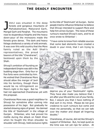 VIVEKANANDA KENDRA PATRIKA 98 SHIVAJI IN STORIES
J
AVLI was situated in the deep
forests and gorgeous mountains of
Mahabaleshwar, Makarand Garh,
Mangal Garh and Parghat. The mountains
rose to stupendous heights and the heavy
down-pour of the monsoons made the
forests grow dense. The dark and heavy
foliage sheltered a variety of wild animals.
It was over this wild country that the More
family ruled as the Adil Shah’s
representatives, the proud
bearers of the title “Chandrarao”,
bestowed upon them by the
Shah.
Shivaji’s ambition of founding an
independent Empire was still in the
budding stage then. Only four or
five forts were controlled by him.
He wished that Chandrarao More
should allow the merger of Javli
into his territory, though there
would be no infringement on
More’s right in his Jagir. But he
had not approached Chandrarao yet with
the proposal.
Chandrarao More was a good neighbour to
Shivaji for sometime after coming into
possession of his Jagir. But gradually he
started showing signs of greed. He claimed
the title of ‘Deshmukh’ in the village of
Gunjan. Shilankar, who had proved his
mettle during the attack on Fateh Khan
when he fought the Khan shoulder to
shoulder with Shivaji, held exclusive rights
THE DEADLY ENCOUNTER
to the title of ‘Deshmukh’ at Gunjan. Some
people tried to influence Shilankar to believe
that Shivaji intended to support More and
help him annex Gunjan. The news of these
rumours reached Shivaji’s ears, and he at
once wrote to Shilankar :
“I have come to know from reliable sources
that some bad elements have created a
doubt in your mind, that I am trying to
deprive you of your ‘Deshmukhi’ rights.
They have also made you believe that I
am after your life and the ruin of your family.
But, I assure you that I have nothing of
that sort in my mind. Please do not give
credence to such rumours but come and
meet me personally, so that we can talk
over the matter and dispel all lingering
doubts.”
Chandrarao, of course, did not like Shivaji’s
support of Shilankar. But, he kept quiet as
the time was not yet ripe for action. At
 