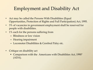 Employment and Disability Act
• Act may be called the Persons With Disabilities (Equal
Opportunities, Protection of Rights and Full Participation) Act, 1995.
• 3% of vacancies in government employment shall be reserved for
people with disabilities.
• 1% each for the persons suffering from
– Blindness or low vision
– Hearing impairment
– Locomotor Disabilities & Cerebral Palsy etc.
• Critique on disability act
 Comparison with the Americans with Disabilities Act, 1990"
(ADA).
 