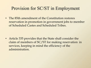 Provision for SC/ST in Employment
• The 85th amendment of the Constitution restores
reservation in promotion in government jobs to member
of Scheduled Castes and Scheduled Tribes.
• Article 335 provides that the State shall consider the
claim of members of SC/ST for making reservation in
services, keeping in mind the efficiency of the
administration.
 