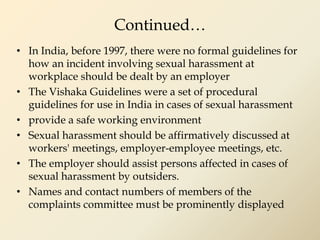 Continued…
• In India, before 1997, there were no formal guidelines for
how an incident involving sexual harassment at
workplace should be dealt by an employer
• The Vishaka Guidelines were a set of procedural
guidelines for use in India in cases of sexual harassment
• provide a safe working environment
• Sexual harassment should be affirmatively discussed at
workers' meetings, employer-employee meetings, etc.
• The employer should assist persons affected in cases of
sexual harassment by outsiders.
• Names and contact numbers of members of the
complaints committee must be prominently displayed
 