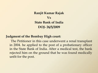 Ranjit Kumar Rajak
Vs
State Bank of India
DOJ- 26/5/2009
Judgment of the Bombay High court:
The Petitioner in this case underwent a renal transplant
in 2004. he applied to the post of a probationary officer
in the State Bank of India. After a medical test, the bank
rejected him on the ground that he was found medically
unfit for the post.
 