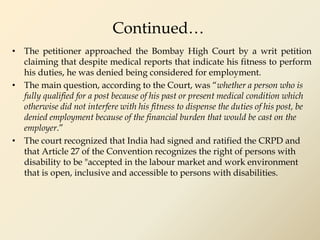 Continued…
• The petitioner approached the Bombay High Court by a writ petition
claiming that despite medical reports that indicate his fitness to perform
his duties, he was denied being considered for employment.
• The main question, according to the Court, was “whether a person who is
fully qualified for a post because of his past or present medical condition which
otherwise did not interfere with his fitness to dispense the duties of his post, be
denied employment because of the financial burden that would be cast on the
employer.”
• The court recognized that India had signed and ratified the CRPD and
that Article 27 of the Convention recognizes the right of persons with
disability to be "accepted in the labour market and work environment
that is open, inclusive and accessible to persons with disabilities.
 